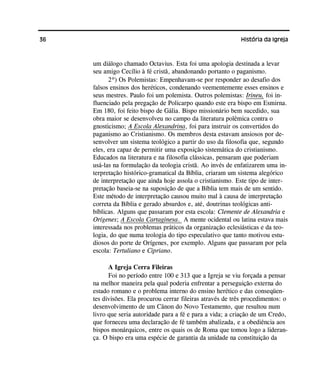 36 História da Igreja
um diálogo chamado Octavius. Esta foi uma apologia destinada a levar
seu amigo Cecílio à fé cristã, abandonando portanto o paganismo.
2º) Os Polemistas: Empenhavam-se por responder ao desafio dos
falsos ensinos dos heréticos, condenando veementemente esses ensinos e
seus mestres. Paulo foi um polemista. Outros polemistas: Irineu, foi in-
fluenciado pela pregação de Policarpo quando este era bispo em Esmirna.
Em 180, foi feito bispo de Gália. Bispo missionário bem sucedido, sua
obra maior se desenvolveu no campo da literatura polêmica contra o
gnosticismo; A Escola Alexandrina, foi para instruir os convertidos do
paganismo ao Cristianismo. Os membros desta estavam ansiosos por de-
senvolver um sistema teológico a partir do uso da filosofia que, segundo
eles, era capaz de permitir uma exposição sistemática do cristianismo.
Educados na literatura e na filosofia clássicas, pensaram que poderiam
usá-las na formulação da teologia cristã. Ao invés de enfatizarem uma in-
terpretação histórico-gramatical da Bíblia, criaram um sistema alegórico
de interpretação que ainda hoje assola o cristianismo. Este tipo de inter-
pretação baseia-se na suposição de que a Bíblia tem mais de um sentido.
Este método de interpretação causou muito mal à causa de interpretação
correta da Bíblia e gerado absurdos e, até, doutrinas teológicas anti-
bíblicas. Alguns que passaram por esta escola: Clemente de Alexandria e
Orígenes; A Escola Cartaginesa. A mente ocidental ou latina estava mais
interessada nos problemas práticos da organização eclesiásticas e da teo-
logia, do que numa teologia do tipo especulativo que tanto motivou estu-
diosos do porte de Orígenes, por exemplo. Alguns que passaram por pela
escola: Tertuliano e Cipriano.
A Igreja Cerra Fileiras
Foi no período entre 100 e 313 que a Igreja se viu forçada a pensar
na melhor maneira pela qual poderia enfrentar a perseguição externa do
estado romano e o problema interno do ensino herético e das conseqüen-
tes divisões. Ela procurou cerrar fileiras através de três procedimentos: o
desenvolvimento de um Cânon do Novo Testamento, que resultou num
livro que seria autoridade para a fé e para a vida; a criação de um Credo,
que forneceu uma declaração de fé também abalizada, e a obediência aos
bispos monárquicos, entre os quais os de Roma que tomou logo a lideran-
ça. O bispo era uma espécie de garantia da unidade na constituição da
 