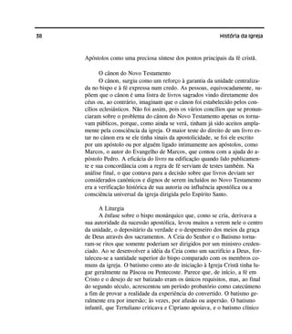 38 História da Igreja
Apóstolos como uma preciosa síntese dos pontos principais da fé cristã.
O cânon do Novo Testamento
O cânon, surgiu como um reforço à garantia da unidade centraliza-
da no bispo e à fé expressa num credo. As pessoas, equivocadamente, su-
põem que o cânon é uma listra de livros sagrados vindo diretamente dos
céus ou, ao contrário, imaginam que o cânon foi estabelecido pelos con-
cílios eclesiásticos. Não foi assim, pois os vários concílios que se pronun-
ciaram sobre o problema do cânon do Novo Testamento apenas os torna-
vam públicos, porque, como ainda se verá, tinham já sido aceitos ampla-
mente pela consciência da igreja. O maior teste do direito de um livro es-
tar no cânon era se ele tinha sinais da apostolicidade, se foi ele escrito
por um apóstolo ou por alguém ligado intimamente aos apóstolos, como
Marcos, o autor do Evangelho de Marcos, que contou com a ajuda do a-
póstolo Pedro. A eficácia do livro na edificação quando lido publicamen-
te e sua concordância com a regra de fé serviam de testes também. Na
análise final, o que contava para a decisão sobre que livros deviam ser
considerados canônicos e dignos de serem incluídos no Novo Testamento
era a verificação histórica de sua autoria ou influência apostólica ou a
consciência universal da igreja dirigida pelo Espírito Santo.
A Liturgia
A ênfase sobre o bispo monárquico que, como se cria, derivava a
sua autoridade da sucessão apostólica, levou muitos a verem nele o centro
da unidade, o depositário da verdade e o despenseiro dos meios da graça
de Deus através dos sacramentos. A Ceia do Senhor e o Batismo torna-
ram-se ritos que somente poderiam ser dirigidos por um ministro creden-
ciado. Ao se desenvolver a idéia da Ceia como um sacrifício a Deus, for-
taleceu-se a santidade superior do bispo comparado com os membros co-
muns da igreja. O batismo como ato de iniciação à Igreja Cristã tinha lu-
gar geralmente na Páscoa ou Pentecoste. Parece que, de início, a fé em
Cristo e o desejo de ser batizado eram os únicos requisitos, mas, ao final
do segundo século, acrescentou um período probatório como catecúmeno
a fim de provar a realidade da experiência do convertido. O batismo ge-
ralmente era por imersão; às vezes, por afusão ou aspersão. O batismo
infantil, que Tertuliano criticava e Cipriano apoiava, e o batismo clínico
 