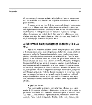 39Semeador
(de doentes) surgiram neste período. A igreja logo cercou os sacramentos
da Ceia do Senhor e do batismo com exigências e ritos que só o sacerdote
podia executar.
O surgimento de um ciclo de festas no ano eclesiástico é também des-
te período. A Páscoa, nascida da aplicação da páscoa judaica, parece ter
sido a primeira destas festas. Só depois de 350, o Natal foi aceito como u-
ma festa cristã e, então purificado dos elementos pagãos que o compu-
nham. A quaresma, um período de 40 dias, anteriores a Páscoa, de peni-
tência e contenção dos apetites da carne, foi aceita como parte do ciclo li-
túrgico das Igrejas depois da adoção do Natal.
A supremacia da Igreja Católica Imperial (313 a 590
d.C.)
Apesar dos problemas externos criados pela perseguição pelo Estado,
e da ameaça de dissensão e divisão por causa da heresia, a igreja a tudo su-
perou com galhardia. Sua estreita associação com o estado romano neste
período causou-lhe mais problemas do que a perseguição. Também neste
período se deu o início a Idade das Trevas, em que as tribos bárbaras teu-
tônicas afluíram em massa para a Europa Ocidental. O declínio do Império
Romano impôs à igreja a tarefa de conservar a cultura heleno-hebraica, a
qual estava ameaçada de destruição; e, a levar o evangelho aos povos que
formavam os contingentes de nômades bárbaros. Nisto ela foi bem sucedi-
da, conseguindo, através do empenho dos monges missionários, conquistar
as tribos para a fé cristã. Todavia, durante o processo de preservar a cultu-
ra e converter os bárbaros, a igreja perdeu muito de sua forca espiritual,
em parte devido à secularização e à ingerência do Estado em seus negó-
cios. O desenvolvimento institucional e a doutrina foram negativamente
afetados.
A Igreja e o Estado
Para compreender as relações entre a Igreja e o Estado após a con-
cessão de liberdade de religião por Constantino, se faz necessário relatar os
problemas enfrentados pelo imperador antes desta época. A anarquia entre
133 e 31 a.C. que arruinou a república romana, terminou no reinado de
Augusto. Nesse período o imperador dividia o poder com o Senado, mas
 