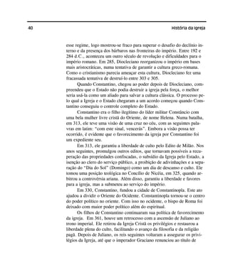40 História da Igreja
esse regime, logo mostrou-se fraco para superar o desafio do declínio in-
terno e da presença dos bárbaros nas fronteiras do império. Entre 192 e
284 d.C., aconteceu um outro século de revolução e dificuldades para o
império romano. Em 285, Diocleciano reorganizou o império em bases
mais aristocráticas, numa tentativa de garantir a cultura greco-romana.
Como o cristianismo parecia ameaçar esta cultura, Diocleciano fez uma
fracassada tentativa de destruí-lo entre 303 e 305.
Quando Constantino, chegou ao poder depois de Diocleciano, com-
preendeu que o Estado não podia destruir a igreja pela força, o melhor
seria usá-la como um aliado para salvar a cultura clássica. O processo pe-
lo qual a Igreja e o Estado chegaram a um acordo começou quando Cons-
tantino conseguiu o controle completo do Estado.
Constantino era o filho ilegítimo do líder militar Constâncio com
uma bela mulher livre cristã do Oriente, de nome Helena. Numa batalha,
em 313, ele teve uma visão de uma cruz no céu, com as seguintes pala-
vras em latim: “com este sinal, vencerás”. Embora a visão possa ter
ocorrido, é evidente que o favorecimento da igreja por Constantino foi
um expediente seu.
Em 313, ele garantiu a liberdade de culto pelo Edito de Milão. Nos
anos seguintes, promulgou outros editos, que tornavam possíveis a recu-
peração das propriedades confiscadas, o subsídio da Igreja pelo Estado, a
isenção ao clero do serviço público, a proibição de adivinhações e a sepa-
ração do “Dia do Sol” (Domingo) como um dia de descanso e culto. Ele
tomou uma posição teológica no Concílio de Nicéia, em 325, quando ar-
bitrou a controvérsia ariana. Além disso, garantiu a liberdade e favores
para a igreja, mas a submeteu ao serviço do império.
Em 330, Constantino, fundou a cidade de Constantinopla. Este ato
ajudou a dividir o Oriente do Ocidente. Constantinopla tornou-se o centro
do poder político no oriente. Com isso no ocidente, o bispo de Roma foi
deixado com maior poder político além do espiritual.
Os filhos de Constantino continuaram sua política de favorecimento
da igreja. Em 361, houve um retrocesso com a ascensão de Juliano ao
trono imperial. Ele retirou da Igreja Cristã os privilégios e restaurou a
liberdade plena do culto, facilitando o avanço da filosofia e da religião
pagã. Depois de Juliano, os reis seguintes voltaram a assegurar os privi-
légios da Igreja, até que o imperador Graciano renunciou ao título de
 