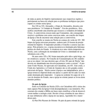42 História da Igreja
de todas as partes do Império representaram suas respectivas regiões e
participaram na busca de solução para os problemas teológicos que preo-
cupam os cristãos nesta época.
Em 318 ou 319, Alexandre, o bispo de Alexandria, discutiu com
seus presbíteros “A Unidade da Trindade”. Um dos presbíteros, Ário,
acabou concebendo uma doutrina que recusava a verdadeira divindade de
Cristo. A controvérsia cresceu tanto que Constantino, não conseguindo
resolver o problema com cartas convocou então, um concílio dos bispos
da Igreja a fim de encontrar uma solução para a controvérsia.
Este concílio se reuniu em Nicéia no começo do verão de 325. 300
bispos da Igreja estiveram presentes, embora nem 10 fossem da porção
oriental do Império. O imperador presidiu o Concílio e custeou suas des-
pesas. Pela primeira vez, a igreja encontrava-se dominada pela liderança
política do chefe do Estado. A ortodoxia teve uma vitória temporária em
Nicéia, com a afirmação da eternidade de Cristo e a identidade de sua
substância com o Pai.
Os anos entre 325 e 381 foram marcados pelo ódio e pela briga, en-
tre ortodoxos e arianos. No Concílio de Constantinopla em 381 estabele-
ceu-se no cânon 1 de suas decisões que a fé dos 381 pais de Nicéia “não
deveria ser abandonada mas deveria permanecer como a correta”. O pre-
sente Credo Niceno, foi aprovado em Calcedônia, em 451. Este credo, o
Credo dos Apóstolos e o Credo de Atanásio são os três grandes credos
universais da Igreja. Nicéia custou à Igreja a sua independência, pois a
igreja tornou-se imperial desde esta época e a partir daí foi cada vez mais
sendo dominada pelo imperador. A igreja no ocidente foi capaz de se li-
vrar do domínio do Estado, mas a igreja no oriente jamais se livrou deste
domínio político.
Os pais da Igreja
Entre os Concílios de Nicéia (325) e de Calcedônia (451) vários dos
mais capazes Pais da Igreja Cristã desempenharam o seu ministério. Pro-
curaram eles estudar a Bíblia em bases mais científicas a fim de desenvol-
verem melhor a teologia cristã. Devido à força cristalina de suas obras e
de suas influências sobre a Igreja de sua época, Agostinho foi o maior
desses pais.
A) Pais Pós-Nicenos do Oriente: Os pais da parte oriental da igreja
 