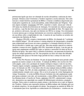 43Semeador
pertenceram àquilo que deve ser chamado de escolas alexandrina e antiocana de inter-
pretação. Homens como Crisóstomo e Teodoro seguiram a escola antiocana. Eles enfa-
tizavam o estudo histórico-gramatical da Bíblia e evitaram a tendência alegorizante pra-
ticada pelos seguidores da escola alexandrina, ainda influenciados por Orígenes. Veja-
mos alguns exemplos: Crisóstomo (347-407), expositor e orador, nasceu por volta de
245 numa rica família da aristocracia de Antioquia. Foi instruído nos clássicos gregos e
na retórica, o que lhe deu bases para sua excelente capacidade de falar. Por algum tem-
po, praticou a advocacia, mas após seu batismo em 368 fez-se monge. Era extremamen-
te asceta (pessoa que se entrega inteiramente aos exercícios espirituais e as penitências)
em sua ênfase sobre a simplicidade de vida. A maioria de suas homilias ou sermões são
exposições das Epístolas de Paulo;
Teodoro (350-428), exegeta e interpretador da Bíblia, foi chamado de “o príncipe
dos exegetas antigos”. Ele não aceitava o sistema alegórico de interpretação e propunha
uma compreensão que levasse em conta a gramática e a formação histórica do texto a
fim de descobrir o sentido que o autor quis dar. Deu uma atenção especial ao contexto
imediato e remoto do texto; Eusébio (265-339), historiador da Igreja, é um dos pais da
igreja mais amplamente estudado por todos os méritos e merecedor do título de Pai da
História da Igreja. Sua maior obra é a História Eclesiástica, um panorama da história da
igreja dos tempos apostólicos até 324. Seu propósito era fazer um relato das dificulda-
des passadas pela igreja ao fim deste longo período de luta e começo de uma era de
prosperidade.
B) Pais Pós-Nicenos do Ocidente: Os pais da Igreja Ocidental neste período sobre-
pujaram em muitos campos os do oriente. A tradução da Bíblia e dos escritos dos filó-
sofos pagãos, junto com a produção de tratados teológicos integra o todo de sua obra.
Vejamos alguns exemplos: Jerônimo (340-420), comentarista e tradutor, natural de Ve-
neza, foi batizado em 360. A sua maior obra foi uma tradução latina da Bíblia conheci-
da como Vulgata. Em 388, ele tinha completado a revisão do Novo Testamento latino
cuidadosamente cotejado com o grego. Ele se serviu do grego da versão Septuaginta do
Antigo Testamento. A versão da Bíblia feita por Jerônimo tem sido amplamente usada
pela igreja ocidental e tem sido, até recentemente, a única Bíblia oficial da Igreja Cató-
lica Romana desde o Concílio do Trento; Ambrósio (340-397), administrador e prega-
dor, demonstrou sua capacidade nos campos da administração eclesiástica, pregação e
teologia. Falou contra os poderosos grupos arianos e não hesitou em se opor ao Impera-
dor Teodósio. Embora suas exposições práticas da Bíblia tenham sido limitadas pelo uso
do método alegórico, foi um pregador de talento. Sua pregação na catedral de Milão foi
o instrumento para levar Agostinho ao conhecimento do cristianismo e resultou em sua
 