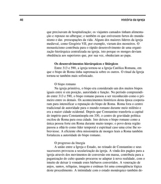 46 História da Igreja
que precisavam de hospitalização; os viajantes cansados tinham alimenta-
ção e repouso no albergue; e também os que estivessem fartos do munda-
nismo e das preocupações da vida. Alguns dos maiores líderes da igreja
medieval, como Gregório VII, por exemplo, vieram dos mosteiros. O
monasticismo contribuiu para o rápido desenvolvimento de uma organi-
zação hierárquica centralizada na igreja, isto porque os monges deviam
obediência aos superiores que, por sua vez, obedeciam ao papa.
Os desenvolvimentos hierárquicos e litúrgicos
Entre 313 e 590, a igreja tornou-se a Igreja Católica Romana, em
que o bispo de Roma tinha supremacia sobre os outros. O ritual da Igreja
tornou-se também mais sofisticado.
O bispo romano
Na igreja primitiva, o bispo era considerado um dos muitos bispos
iguais entre si em posição, autoridade e função. No período compreendi-
do entre 313 e 590, o bispo romano passou a ser reconhecido como o pri-
meiro entre os demais. Os acontecimentos históricos desta época coopera-
ram para intensificar a reputação do bispo de Roma. Roma fora o centro
tradicional de autoridade para o mundo romano durante meio milênio e
era a maior cidade ocidental. Depois que Constantino transferiu a capital
do império para Constantinopla em 330, o centro de gravidade política
oscilou de Roma para essa cidade. Isto deixou o bispo romano como a
única pessoa forte em Roma durante muito tempo; o povo desta região
passou a olhá-lo como líder temporal e espiritual caso uma crise lhe so-
breviesse. A eficiente obra missionária de monges leais a Roma também
fortaleceu a autoridade do bispo romano.
O progresso da liturgia
A união entre a Igreja e Estado, no reinado de Constantino e seus
sucessores provocou a secularização da igreja. A vinda dos pagãos para a
igreja através dos movimentos de conversão em massa, contribuiu para a
paganização do culto quando procurou se adaptar à nova realidade, com o
intuito de deixar à vontade estes bárbaros convertidos. A veneração de
anjos, santos, relíquias, imagens e estátuas foi uma conseqüência lógica
deste procedimento. A intimidade com o estado monárquico também de-
 