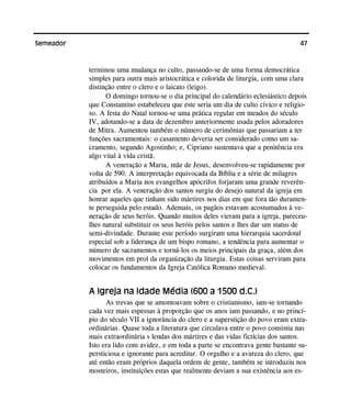 47Semeador
terminou uma mudança no culto, passando-se de uma forma democrática
simples para outra mais aristocrática e colorida de liturgia, com uma clara
distinção entre o clero e o laicato (leigo).
O domingo tornou-se o dia principal do calendário eclesiástico depois
que Constantino estabeleceu que este seria um dia de culto cívico e religio-
so. A festa do Natal tornou-se uma prática regular em meados do século
IV, adotando-se a data de dezembro anteriormente usada pelos adoradores
de Mitra. Aumentou também o número de cerimônias que passariam a ter
funções sacramentais: o casamento deveria ser considerado como um sa-
cramento, segundo Agostinho; e, Cipriano sustentava que a penitência era
algo vital à vida cristã.
A veneração a Maria, mãe de Jesus, desenvolveu-se rapidamente por
volta de 590. A interpretação equivocada da Bíblia e a série de milagres
atribuídos a Maria nos evangelhos apócrifos forjaram uma grande reverên-
cia por ela. A veneração dos santos surgiu do desejo natural da igreja em
honrar aqueles que tinham sido mártires nos dias em que fora tão duramen-
te perseguida pelo estado. Ademais, os pagãos estavam acostumados à ve-
neração de seus heróis. Quando muitos deles vieram para a igreja, pareceu-
lhes natural substituir os seus heróis pelos santos e lhes dar um status de
semi-divindade. Durante este período surgiram uma hierarquia sacerdotal
especial sob a liderança de um bispo romano, a tendência para aumentar o
número de sacramentos e torná-los os meios principais da graça, além dos
movimentos em prol da organização da liturgia. Estas coisas serviram para
colocar os fundamentos da Igreja Católica Romano medieval.
A Igreja na Idade Média (600 a 1500 d.C.)
As trevas que se amontoavam sobre o cristianismo, iam-se tornando
cada vez mais espessas à proporção que os anos iam passando, e no princí-
pio do século VII a ignorância do clero e a superstição do povo eram extra-
ordinárias. Quase toda a literatura que circulava entre o povo consistia nas
mais extraordinária s lendas dos mártires e das vidas fictícias dos santos.
Isto era lido com avidez, e em toda a parte se encontrava gente bastante su-
persticiosa e ignorante para acreditar. O orgulho e a avareza do clero, que
até então eram próprios daquela ordem de gente, também se introduziu nos
mosteiros, instituições estas que realmente deviam a sua existência aos es-
 