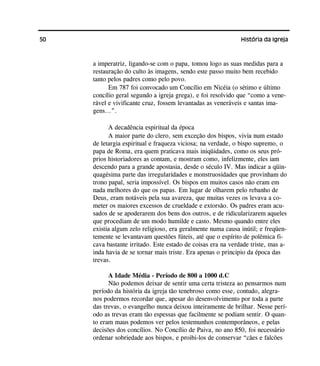 50 História da Igreja
a imperatriz, ligando-se com o papa, tomou logo as suas medidas para a
restauração do culto às imagens, sendo este passo muito bem recebido
tanto pelos padres como pelo povo.
Em 787 foi convocado um Concílio em Nicéia (o sétimo e último
concílio geral segundo a igreja grega), e foi resolvido que “como a vene-
rável e vivificante cruz, fossem levantadas as veneráveis e santas ima-
gens...”.
A decadência espiritual da época
A maior parte do clero, sem exceção dos bispos, vivia num estado
de letargia espiritual e fraqueza viciosa; na verdade, o bispo supremo, o
papa de Roma, era quem praticava mais iniqüidades, como os seus pró-
prios historiadores as contam, e mostram como, infelizmente, eles iam
descendo para a grande apostasia, desde o século IV. Mas indicar a qüin-
quagésima parte das irregularidades e monstruosidades que provinham do
trono papal, seria impossível. Os bispos em muitos casos não eram em
nada melhores do que os papas. Em lugar de olharem pelo rebanho de
Deus, eram notáveis pela sua avareza, que muitas vezes os levava a co-
meter os maiores excessos de crueldade e extorsão. Os padres eram acu-
sados de se apoderarem dos bens dos outros, e de ridicularizarem aqueles
que procediam de um modo humilde e casto. Mesmo quando entre eles
existia algum zelo religioso, era geralmente numa causa inútil; e freqüen-
temente se levantavam questões fúteis, até que o espírito de polêmica fi-
cava bastante irritado. Este estado de coisas era na verdade triste, mas a-
inda havia de se tornar mais triste. Era apenas o principio da época das
trevas.
A Idade Média - Período de 800 a 1000 d.C
Não podemos deixar de sentir uma certa tristeza ao pensarmos num
período da história da igreja tão tenebroso como esse, contudo, alegra-
nos podermos recordar que, apesar do desenvolvimento por toda a parte
das trevas, o evangelho nunca deixou inteiramente de brilhar. Nesse perí-
odo as trevas eram tão espessas que facilmente se podiam sentir. O quan-
to eram maus podemos ver pelos testemunhos contemporâneos, e pelas
decisões dos concílios. No Concílio de Paiva, no ano 850, foi necessário
ordenar sobriedade aos bispos, e proibi-los de conservar “cães e falcões
 
