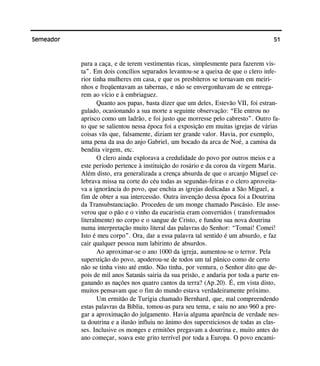51Semeador
para a caça, e de terem vestimentas ricas, simplesmente para fazerem vis-
ta”. Em dois concílios separados levantou-se a queixa de que o clero infe-
rior tinha mulheres em casa, e que os presbíteros se tornavam em meiri-
nhos e freqüentavam as tabernas, e não se envergonhavam de se entrega-
rem ao vício e à embriaguez.
Quanto aos papas, basta dizer que um deles, Estevão VII, foi estran-
gulado, ocasionando a sua morte a seguinte observação: “Ele entrou no
aprisco como um ladrão, e foi justo que morresse pelo cabresto”. Outro fa-
to que se salientou nessa época foi a exposição em muitas igrejas de várias
coisas vãs que, falsamente, diziam ter grande valor. Havia, por exemplo,
uma pena da asa do anjo Gabriel, um bocado da arca de Noé, a camisa da
bendita virgem, etc.
O clero ainda explorava a credulidade do povo por outros meios e a
este período pertence à instituição do rosário e da coroa da virgem Maria.
Além disto, era generalizada a crença absurda de que o arcanjo Miguel ce-
lebrava missa na corte do céu todas as segundas-feiras e o clero aproveita-
va a ignorância do povo, que enchia as igrejas dedicadas a São Miguel, a
fim de obter a sua intercessão. Outra invenção dessa época foi a Doutrina
da Transubstanciação. Procedeu de um monge chamado Pascásio. Ele asse-
verou que o pão e o vinho da eucaristia eram convertidos ( transformados
literalmente) no corpo e o sangue de Cristo, e fundou sua nova doutrina
numa interpretação muito literal das palavras do Senhor: “Tomai! Comei!
Isto é meu corpo”. Ora, dar a essa palavra tal sentido é um absurdo, e faz
cair qualquer pessoa num labirinto de absurdos.
Ao aproximar-se o ano 1000 da igreja, aumentou-se o terror. Pela
superstição do povo, apoderou-se de todos um tal pânico como de certo
não se tinha visto até então. Não tinha, por ventura, o Senhor dito que de-
pois de mil anos Satanás sairia da sua prisão, e andaria por toda a parte en-
ganando as nações nos quatro cantos da terra? (Ap.20). É, em vista disto,
muitos pensavam que o fim do mundo estava verdadeiramente próximo.
Um ermitão de Turígia chamado Bernhard, que, mal compreendendo
estas palavras da Bíblia, tomou-as para seu tema, e saiu no ano 960 a pre-
gar a aproximação do julgamento. Havia alguma aparência de verdade nes-
ta doutrina e a ilusão influiu no ânimo dos supersticiosos de todas as clas-
ses. Inclusive os monges e ermitões pregavam a doutrina e, muito antes do
ano começar, soava este grito terrível por toda a Europa. O povo encami-
 