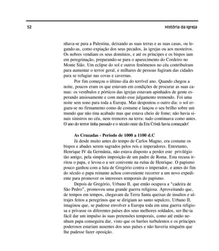 52 História da Igreja
nhava-se para a Palestina, deixando as suas terras e as suas casas, ou le-
gando-as, como expiação dos seus pecados, às igrejas ou aos mosteiros.
Os nobres vendiam os seus domínios, e até os príncipes e os bispos iam
em peregrinação, preparando-se para o aparecimento do Cordeiro no
Monte Sião. Um eclipse do sol e outros fenômenos no céu contribuíram
para aumentar o terror geral, e milhares de pessoas fugiram das cidades
para se refugiar nas covas e cavernas.
Por fim começou o último dia do terrível ano. Quando chegou a
noite, poucos eram os que estavam em condições de procurar as suas ca-
mas: os vestíbulos e pórticos das igrejas estavam apinhados de gente es-
perando ansiosamente e com medo esse julgamento tremendo. Foi uma
noite sem sono para toda a Europa. Mas despontou o outro dia: o sol er-
gueu-se no firmamento como de costume e lançou o seu brilho sobre um
mundo que não tina acabado mas que estava cheio de fome; não havia si-
nais sinistros no céu, nem tremores na terra: tudo continuava como antes.
O ano do terror tinha passado e o século onze da Era Cristã havia começado!
As Cruzadas - Período de 1000 a 1100 d.C
Já desde muito antes do tempo de Carlos Magno, era costume os
bispos e abades serem sagrados pelos reis e imperadores. Entretanto,
Henrique IV da Germânia, não estava disposto a perder este privilégio
tão antigo, pela simples imposição de um padre de Roma. Esta recusa ir-
ritou o papa, e levou-o a ser conivente na ruína de Henrique. O papismo
pouco ganhou com a luta de Gregório contra o imperador, e antes do fim
do século o papa reinante achou conveniente recorrer a um novo expedi-
ente para promover os interesses temporais do papismo.
Depois de Gregório, Urbano II, que então ocupava a “cadeira de
São Pedro”, promoveu uma grande guerra religiosa. Aproveitando que,
de tempos em tempos, chegavam da Terra Santa queixas de insultos e ul-
trajes feitos a peregrinos que se dirigiam ao santo sepulcro, Urbano II,
imaginou que, se pudesse envolver a Europa toda em uma guerra religio-
sa e privasse os diferentes países dos seus melhores soldados, ser-lhe-ia
fácil dar um impulso às suas pretensões temporais, como até então ne-
nhum papa conseguira dar, visto que os barões turbulentos e os príncipes
poderosos estariam ausentes dos seus países e não haveria ninguém que
lhe pudesse fazer oposição.
 