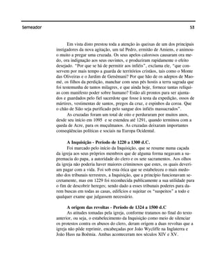 53Semeador
Em vista disto prestou toda a atenção às queixas de um dos principais
instigadores da nova agitação, um tal Pedro, ermitão de Amiens, e animou-
o muito a pregar uma cruzada. Os seus apelos calorosos causaram ora me-
do, ora indignação aos seus ouvintes, e produziram rapidamente o efeito
desejado. “Por que se há de permitir aos infiéis”, exclama ele, “que con-
servem por mais tempo a guarda de territórios cristãos, tais como o Monte
das Oliveiras e o Jardim de Getsêmani? Por que hão de os adeptos de Mao-
mé, os filhos da perdição, manchar com seus pés hostis a terra sagrada que
foi testemunha de tantos milagres, e que ainda hoje, fornece tantas relíqui-
as com manifesto poder sobre humano? Estão ali prontos para ser ajunta-
dos e guardados pelo fiel sacerdote que fosse à testa da expedição, ossos de
mártires, vestimentas de santos, pregos da cruz, e espinhos da coroa. Que
o chão de Sião seja purificado pelo sangue dos infiéis massacrados”.
As cruzadas foram um total de oito e perduraram por muitos anos,
desde seu início em 1095 e se estendeu até 1291, quando terminou com a
queda de Acre, para os muçulmanos. As cruzadas deixaram importantes
conseqüências políticas e sociais na Europa Ocidental.
A Inquisição - Período de 1220 a 1300 d.C.
Foi marcado pelo início da Inquisição, que se resume numa caçada
da igreja aos seus próprios membros que de alguma forma negavam a su-
premacia do papa, a autoridade do clero e os sete sacramentos. Aos olhos
da igreja não poderia haver maiores criminosos que estes, os quais deveri-
am pagar com a vida. Foi sob esta ótica que se estabeleceu o mais medo-
nho dos tribunais terrestres, a Inquisição, que a princípio funcionavam se-
cretamente, mas em 1229 foi reconhecida publicamente a sua utilidade para
o fim de descobrir hereges; sendo dado a esses tribunais poderes para da-
rem buscas em todas as casas, edifícios e sujeitar os “suspeitos” a todo e
qualquer exame que julgassem necessário.
A origem das revoltas - Período de 1324 a 1500 d.C
As atitudes tomadas pela igreja, conforme tratamos no final do texto
anterior, ou seja, o estabelecimento da Inquisição como meio de silenciar
os protestos contra os abusos do clero, deram origem a duas revoltas que a
igreja não pôde reprimir, encabeçadas por João Wycliffe na Inglaterra e
João Huss na Boêmia. Ambas aconteceram nos séculos XIV e XV.
 