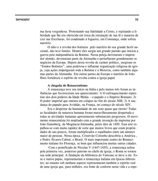 55Semeador
ma farsa vergonhosa. Protestando sua fidelidade a Cristo, e rejeitando a li-
berdade que lhe era oferecida em troca da retratação de sua fé e maneira de
crer nas Escrituras, foi condenado à fogueira, em Constança, onde sofreu
martírio.
O ódio e a revolta dos boêmios pelo martírio do seu grande herói na-
cional, não teve limites. Dentre eles surgiu um grande partido que iniciou a
guerra pela independência da Boêmia. Nessa peleja derrotaram o impera-
dor alemão, devastaram parte da Alemanha e perturbaram grandemente os
negócios da Europa. Depois dessa revolta de caráter político, surgiram os
“Irmãos Boêmios”, uma poderosa e influente organização religiosa da igre-
ja, cuja ações empolgaram toda a Boêmia e a Moravia, como também algu-
mas partes da Alemanha. Em outras partes da Europa o martírio de João
Huss fortaleceu o espírito de revolta contra a igreja papal.
A chegada do Renascentismo
A renascença teve seu início na Itália e pelo menos três foram as in-
fluências que favoreceram seu aparecimento: 1) O enfraquecimento repen-
tino dos dois poderes da Idade Média – o papado e o Império Romano; 2)
O poder imperial que entrara em colapso no fim do século XIII; 3) A mu-
dança do papado para Avinhão, na França, no começo do século XIV.
Era o despertar da humanidade de um sono quase que eterno! Todas
as faculdades da natureza humana foram maravilhosamente despertada e
todas as atividades humanas apresentaram substanciais progressos. O movi-
mento renascentista foi ampliado com a grande invenção da imprensa por
João Gutenberg, da Mogúncia/Alemanha, pelos idos de 1450. Esta arte es-
palhou-se com muita rapidez de sorte que muitos livros que eram proprie-
dades de uns poucos, foram multiplicados e espalhados entre um número
maior de pessoas. Nessa época, Cristóvão Colombo descobriu a América ,
e Pedro Álvares Cabral, o Brasil. O mais importante centro do Renasci-
mento italiano foi Florença, se bem que influenciou muitas outras cidades.
Com o pontificado de Nicolau V (1447-1455), a renascença achou
pela primeira vez, poderoso patrono no chefe da igreja, e Roma se tornou
sua sede principal. A fundação da biblioteca do Vaticano se deve a ele. Es-
se e outros papas, representaram a renascença italiana em épocas diferen-
tes; no entanto sob nenhum aspecto representaram também o espírito real
de uma igreja que, para milhões, era fonte de conforto nesta vida e a espe-
 