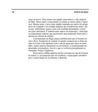 56 História da Igreja
rança no porvir. Nem mesmo esse papado representava a vida religiosa
da Itália. Desse modo o renascimento só atingiu as classes cultas e superi-
ores. Mesmo assim, o povo mais simples respondia aos apelos dos prega-
dores do evangelho e ao exemplo daqueles que consideravam santos, ain-
da que, infelizmente, poucas vezes com resultado permanentes, exceto
em casos individuais. É também neste aspecto da renascença – renovação
ou renascimento cultural- que encontramos uma preparação direta para o
advento da reforma da religião.
A disseminação da língua grega contribuiu para que os homens les-
sem o Novo Testamento no original. E quando comparavam os belos en-
sinos de Cristo e dos apóstolos com a vida da igreja que estava ao redor
deles, muitos famosos humanistas se converteram, se transformando em
destemidos reformadores. Isto foi o que se verificou principalmente na
Alemanha, França e Inglaterra.
Nessa época a Bíblia adquiriu posição incomum na vida dos homens
de cultura; e, na proporção que isso acontecia, a igreja papal caminhava
para o maior flagelo de sua história- a Reforma.
 
