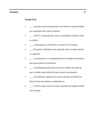 57Semeador
EXERCÍCIO
1. ____ Uma das causas da perseguição aos cristãos era porque defendi-
am a igualdade entre todos os homens.
2. ____ Nero foi o imperador que iniciou a escalada de violência contra
os cristãos.
3. ____ A perseguição só terminaria no reinado de Constantino.
4. ____Os gnósticos defendiam uma separação entre o mundo material
e o espiritual.
5. ____ O montanismo e o monarquianismo são exemplos de interpreta-
ções equivocadas do cristianismo.
6. ____ Os apologistas procuravam convencer s líderes de estado de
que os cristãos nada tinham feio para merecer a perseguição.
7. ____ Os polemistas empenhavam-se por responder ao desafio dos
falsos ensinos dos heréticos, condenando-os.
8. ____ O cânon surgiu como um reforço à garantia da unidade centrali-
zada no bispo.
 