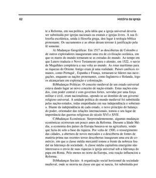62 História da Igreja
te a Reforma, em sua política, pela idéia que a igreja universal deveria
ser substituída por igrejas nacionais ou estatais e igrejas livres. A sua fi-
losofia escolástica, unida à filosofia grega, deu lugar à teologia bíblica
protestante. Os sacramentos e as obras deram terreno à justificação pela
fé somente.
A) Mudanças Geográficas: Em 1517 as descobertas de Colombo e
de outros exploradores inauguraram uma era de civilização oceânica, em
que os mares do mundo tornaram-se as estradas do mundo. Ao tempo em
que Lutero traduzia o Novo Testamento para o alemão, em 1522, o navio
de Magalhães completava a sua volta ao mundo. As rotas marítimas para
as riquezas do Oriente Antigo eram já uma realidade. Países católicos ro-
manos, como Portugal , Espanha e França, tornaram-se líderes nas nave-
gações, enquanto as nações protestantes, como Inglaterra e Holanda, logo
os alcançariam em exploração e colonização.
B)Mudanças Políticas: O conceito medieval de um estado universal
estava dando lugar ao novo conceito de nação-estado. Estas nações-esta-
dos, com poder central e com governos fortes, servidas por uma força
militar e civil, eram nacionalistas, opondo-se ao domínio de um governo
religioso universal. A unidade política do mundo medieval foi substituída
pelas nações-estados, todas empenhadas em sua independência e soberani-
a. Diante da independência de cada estado, o novo princípio do balanço
do poder, orientador das relações internacionais, tomou o seu lugar de
importância das guerras religiosas do século XVI e XVII.
C)Mudanças Econômicas: Surpreendentemente, algumas mudanças
econômicas ocorreram um pouco antes da Reforma. Durante a Idade Mé-
dia, a economia dos países da Europa baseava-se na agricultura, sendo
que fazia do solo a base da riqueza. Por volta de 1500, o ressurgimento
das cidades, a abertura de novos mercados e a descoberta de fontes de
matéria-prima nas recentes terras descobertas inauguram uma era de co-
mércio, em que a classe média mercantil tomou a frente da nobreza feu-
dal na liderança da sociedade. A classe média capitalista emergente não
interessava o envio de suas riquezas à igreja universal sob a liderança do
papa em Roma. Pelo menos no norte da Europa, esta reação influenciou a
Reforma.
D)Mudanças Sociais: A organização social horizontal da sociedade
medieval, onde se morria na classe em que se nascia, foi substituída por
 
