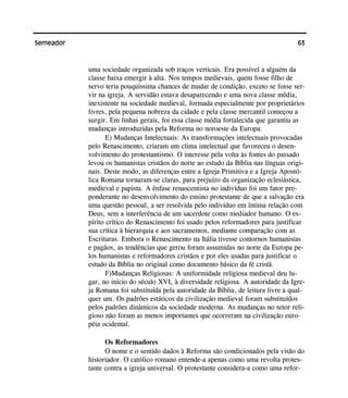 63Semeador
uma sociedade organizada sob traços verticais. Era possível a alguém da
classe baixa emergir à alta. Nos tempos medievais, quem fosse filho de
servo teria pouquíssima chances de mudar de condição, exceto se fosse ser-
vir na igreja. A servidão estava desaparecendo e uma nova classe média,
inexistente na sociedade medieval, formada especialmente por proprietários
livres, pela pequena nobreza da cidade e pela classe mercantil começou a
surgir. Em linhas gerais, foi essa classe média fortalecida que garantiu as
mudanças introduzidas pela Reforma no noroeste da Europa.
E) Mudanças Intelectuais: As transformações intelectuais provocadas
pelo Renascimento, criaram um clima intelectual que favoreceu o desen-
volvimento do protestantismo. O interesse pela volta às fontes do passado
levou os humanistas cristãos do norte ao estudo da Bíblia nas línguas origi-
nais. Deste modo, as diferenças entre a Igreja Primitiva e a Igreja Apostó-
lica Romana tornaram-se claras, para prejuízo da organização eclesiástica,
medieval e papista. A ênfase renascentista no indivíduo foi um fator pre-
ponderante no desenvolvimento do ensino protestante de que a salvação era
uma questão pessoal, a ser resolvida pelo indivíduo em íntima relação com
Deus, sem a interferência de um sacerdote como mediador humano. O es-
pírito crítico do Renascimento foi usado pelos reformadores para justificar
sua crítica à hierarquia e aos sacramentos, mediante comparação com as
Escrituras. Embora o Renascimento na Itália tivesse contornos humanistas
e pagãos, as tendências que gerou foram assumidas no norte da Europa pe-
los humanistas e reformadores cristãos e por eles usadas para justificar o
estudo da Bíblia no original como documento básico da fé cristã.
F)Mudanças Religiosas: A uniformidade religiosa medieval deu lu-
gar, no início do século XVI, à diversidade religiosa. A autoridade da Igre-
ja Romana foi substituída pela autoridade da Bíblia, de leitura livre a qual-
quer um. Os padrões estáticos da civilização medieval foram substituídos
pelos padrões dinâmicos da sociedade moderna. As mudanças no setor reli-
gioso não foram as menos importantes que ocorreram na civilização euro-
péia ocidental.
Os Reformadores
O nome e o sentido dados à Reforma são condicionados pela visão do
historiador. O católico romano entende-a apenas como uma revolta protes-
tante contra a igreja universal. O protestante considera-a como uma refor-
 