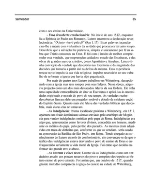 65Semeador
com o seu ensino na Universidade.
- Uma descoberta revolucionária: No inicio do ano 1512, enquanto
lia a Epístola de Paulo aos Romanos, Lutero encontrou a declaração revo-
lucionária: “O justo viverá pela fé” (Rm 1.17). Estas palavras incendia-
ram-lhe a mente com vislumbres da verdade que procurava há tanto tempo.
Descobriu que a salvação lhe pertencia, simples e unicamente por fé na o-
bra que Cristo consumou na Cruz. E foi com o intuito de melhor compre-
ender esta verdade, que empreendeu cuidadoso estudo das Escrituras, e das
obras de grandes mestres cristãos, como Agostinho e Anselmo. Lutero ti-
nha convicção da verdade que descobriu nas Escrituras e da magnitude das
decisões que tomaria a partir daí na defesa da mesma. Essa experiência
trouxe novo impulso à sua vida religiosa- impulso necessário ao seu traba-
lho de reformar a igreja que havia sido paganizada.
Por mais de quatro anos Lutero trabalhou em Wittenberg, decepcio-
nado com a igreja mas sem romper com seus líderes. Nessa época, adqui-
riu projeção como um dos mais destacados líderes da sua Ordem. Ele tinha
uma capacidade extraordinária de citar as Escrituras e aplicá-las às necessi-
dades espirituais e morais do povo do seu tempo. As verdades recém-
descobertas fizeram dele um pregador notável e dotado de evidente unção
do Espírito Santo. Quanto mais ele falava das verdades bíblicas que desco-
bria, mais claras elas se tornavam.
- As indulgências: Numa localidade próxima a Wittenberg, em 1517,
apareceu um frade dominicano alemão enviado pelo arcebispo de Mogún-
cia para vender indulgências emitidas pelo papa de Roma. Indulgências era
algo que, apresentadas como favores divinos, concedida aos homens, medi-
ante os méritos do papa, pelo perdão dos pecados. As mesmas eram adqui-
ridas em troca de dinheiro que, conforme os que as vendiam, seria usado
na construção da Basílica de São Pedro, em Roma. Tendo chegado ao co-
nhecimento de Lutero através do confessionário, ele convenceu-se de que o
tráfico das indulgências estava desviando o povo do ensino de Deus e en-
fraquecendo seriamente a vida moral da Igreja. Foi então que decidiu en-
frentar tão grande erro e abuso.
- As noventa e cinco teses: Lutero via as indulgências como um ver-
dadeiro assalto aos poucos recursos do povo e completo desrespeito ao fu-
turo eterno do povo alemão. Foi assim que, em outubro de 1517, quando
grande multidão comparecia à igreja do castelo na cidade de Wittenberg,
 
