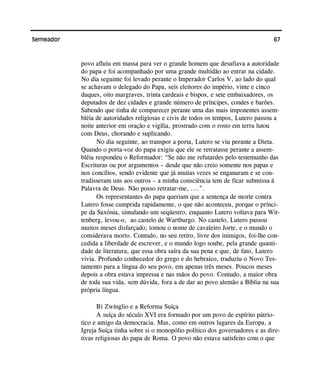 67Semeador
povo afluiu em massa para ver o grande homem que desafiava a autoridade
do papa e foi acompanhado por uma grande multidão ao entrar na cidade.
No dia seguinte foi levado perante o Imperador Carlos V, ao lado do qual
se achavam o delegado do Papa, seis eleitores do império, vinte e cinco
duques, oito margraves, trinta cardeais e bispos, e sete embaixadores, os
deputados de dez cidades e grande número de príncipes, condes e barões.
Sabendo que tinha de comparecer perante uma das mais imponentes assem-
bléia de autoridades religiosas e civis de todos os tempos, Lutero passou a
noite anterior em oração e vigília, prostrado com o rosto em terra lutou
com Deus, chorando e suplicando.
No dia seguinte, ao transpor a porta, Lutero se viu perante a Dieta.
Quando o porta-voz do papa exigiu que ele se retratasse perante a assem-
bléia respondeu o Reformador: “Se não me refutardes pelo testemunho das
Escrituras ou por argumentos – desde que não creio somente nos papas e
nos concílios, sendo evidente que já muitas vezes se enganaram e se con-
tradisseram uns aos outros – a minha consciência tem de ficar submissa à
Palavra de Deus. Não posso retratar-me, ....”.
Os representantes do papa queriam que a sentença de morte contra
Lutero fosse cumprida rapidamente, o que não aconteceu, porque o prínci-
pe da Saxônia, simulando um seqüestro, enquanto Lutero voltava para Wit-
tenberg, levou-o, ao castelo de Wartburgo. No castelo, Lutero passou
muitos meses disfarçado; tomou o nome de cavaleiro Jorte, e o mundo o
considerava morto. Contudo, no seu retiro, livre dos inimigos, foi-lhe con-
cedida a liberdade de escrever, e o mundo logo soube, pela grande quanti-
dade de literatura, que essa obra saíra da sua pena e que, de fato, Lutero
vivia. Profundo conhecedor do grego e do hebraico, traduziu o Novo Tes-
tamento para a língua do seu povo, em apenas três meses. Poucos meses
depois a obra estava impressa e nas mãos do povo. Contudo, a maior obra
de toda sua vida, sem dúvida, fora a de dar ao povo alemão a Bíblia na sua
própria língua.
B) Zwínglio e a Reforma Suíça
A suíça do século XVI era formado por um povo de espírito pátrio-
tico e amigo da democracia. Mas, como em outros lugares da Europa, a
Igreja Suíça tinha sobre si o monopólio político dos governadores e as dire-
tivas religiosas do papa de Roma. O povo não estava satisfeito com o que
 