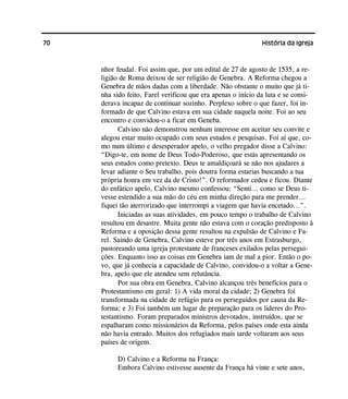70 História da Igreja
nhor feudal. Foi assim que, por um edital de 27 de agosto de 1535, a re-
ligião de Roma deixou de ser religião de Genebra. A Reforma chegou a
Genebra de mãos dadas com a liberdade. Não obstante o muito que já ti-
nha sido feito, Farel verificou que era apenas o início da luta e se consi-
derava incapaz de continuar sozinho. Perplexo sobre o que fazer, foi in-
formado de que Calvino estava em sua cidade naquela noite. Foi ao seu
encontro e convidou-o a ficar em Geneba.
Calvino não demonstrou nenhum interesse em aceitar seu convite e
alegou estar muito ocupado com seus estudos e pesquisas. Foi aí que, co-
mo num último e desesperador apelo, o velho pregador disse a Calvino:
“Digo-te, em nome de Deus Todo-Poderoso, que estás apresentando os
seus estudos como pretexto. Deus te amaldiçoará se não nos ajudares a
levar adiante o Seu trabalho, pois doutra forma estarias buscando a tua
própria honra em vez da de Cristo!”. O reformador cedeu e ficou. Diante
do enfático apelo, Calvino mesmo confessou: “Senti... como se Deus ti-
vesse estendido a sua mão do céu em minha direção para me prender...
fiquei tão aterrorizado que interrompi a viagem que havia encetado...”.
Iniciadas as suas atividades, em pouco tempo o trabalho de Calvino
resultou em desastre. Muita gente não estava com o coração predisposto à
Reforma e a oposição dessa gente resultou na expulsão de Calvino e Fa-
rel. Saindo de Genebra, Calvino esteve por três anos em Estrasburgo,
pastoreando uma igreja protestante de franceses exilados pelas persegui-
ções. Enquanto isso as coisas em Genebra iam de mal a pior. Então o po-
vo, que já conhecia a capacidade de Calvino, convidou-o a voltar a Gene-
bra, apelo que ele atendeu sem relutância.
Por sua obra em Genebra, Calvino alcançou três benefícios para o
Protestantismo em geral: 1) A vida moral da cidade; 2) Genebra foi
transformada na cidade de refúgio para os perseguidos por causa da Re-
forma; e 3) Foi também um lugar de preparação para os lideres do Pro-
testantismo. Foram preparados ministros devotados, instruídos, que se
espalharam como missionários da Reforma, pelos países onde esta ainda
não havia entrado. Muitos dos refugiados mais tarde voltaram aos seus
países de origem.
D) Calvino e a Reforma na França:
Embora Calvino estivesse ausente da França há vinte e sete anos,
 