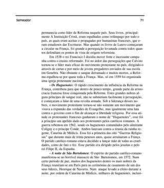 71Semeador
permanecia como líder da Reforma naquele país. Seus livros, principal-
mente A Instituição Cristã, eram espalhadas como relâmpago por todo o
país, as quais eram aceitas e propagadas por humanistas franceses, que e-
ram estudiosos das Escrituras. Mas quando os livros de Lutero começaram
a circular na França, foi grande a perseguição levantada contra todos quan-
tos defendiam os pontos de vista de origem reformista.
Em 1538 o rei Francisco I decidiu mover forte e incessante campa-
nha contra o ensino reformado. Foi no ardor das perseguições que Calvino
tornou-se o líder mais eficaz do movimento protestante no país, dirigindo-o
através de cartas e por meio de jovens pregadores enviados de sua escola
em Genebra. Não obstante o sangue derramado e muitos mortos, a Refor-
ma espalhou-se por quase toda a França. Mas, só em 1559 foi organizada
uma igreja protestante nacional.
- Os Huguenotes: O rápido crescimento da influência da Reforma na
França, contribuiu para que dentro de pouco tempo, grande parte da aristo-
cracia francesa fosse conquistada pela Reforma. Estes grandes nobres al-
guns príncipes de sangue real, não se submetiam facilmente à perseguição,
e começaram a falar de uma revolta armada. Sob a liderança desses no-
bres, o movimento protestante tornou-se não somente um movimento que
visava a expansão das verdades do Evangelho, mas igualmente uma luta
contra o governo com o fim de alcançar a liberdade religiosa. Por essa ati-
tude os protestantes franceses ganharam o nome de “Huguenotes”, esse foi
a princípio um apelido dado aos protestantes pelos católicos romanos. A
guerra rebentou em 1562, sendo os huguenotes comandados pelo almirante
Coligny e o príncipe Conde. Ambos lutavam contra a tirania da rainha re-
gente, Catarina de Médicis. Essa foi a primeira das oito “Guerras Religio-
sas” que durante mais de trinta penosos anos, quase arruinaram a França.
O partido católico-romano estava decidido a lançar mão de todas as cruel-
dades, como de fato o fez. Esse partido era dirigido pelos jesuítas e pelo
rei Filipe II, da Espanha.
- A noite de São Bartolomeu: O espírito do partido católico-romano
manifestou-se no horrível massacre de São Bartolomeu, em 1572. Num
certo período de paz, muitos dos huguenotes dentre os mais nobres da
França reuniram-se em Paris para as cerimônias de casamento de um dos
seus líderes, Henrique de Navarra. Num ataque levado a efeito durante a
noite, por ordem de Catarina de Médicis, milhares de huguenotes, inclusi-
 