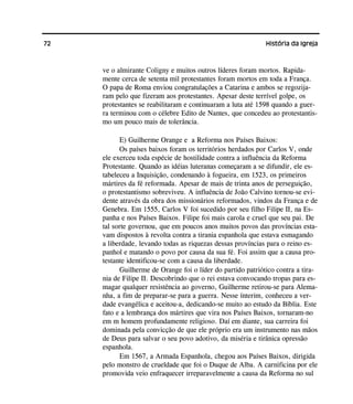 72 História da Igreja
ve o almirante Coligny e muitos outros líderes foram mortos. Rapida-
mente cerca de setenta mil protestantes foram mortos em toda a França.
O papa de Roma enviou congratulações a Catarina e ambos se regozija-
ram pelo que fizeram aos protestantes. Apesar deste terrível golpe, os
protestantes se reabilitaram e continuaram a luta até 1598 quando a guer-
ra terminou com o célebre Edito de Nantes, que concedeu ao protestantis-
mo um pouco mais de tolerância.
E) Guilherme Orange e a Reforma nos Países Baixos:
Os países baixos foram os territórios herdados por Carlos V, onde
ele exerceu toda espécie de hostilidade contra a influência da Reforma
Protestante. Quando as idéias luteranas começaram a se difundir, ele es-
tabeleceu a Inquisição, condenando à fogueira, em 1523, os primeiros
mártires da fé reformada. Apesar de mais de trinta anos de perseguição,
o protestantismo sobreviveu. A influência de João Calvino tornou-se evi-
dente através da obra dos missionários reformados, vindos da França e de
Genebra. Em 1555, Carlos V foi sucedido por seu filho Filipe II, na Es-
panha e nos Países Baixos. Filipe foi mais carola e cruel que seu pai. De
tal sorte governou, que em poucos anos muitos povos das províncias esta-
vam dispostos à revolta contra a tirania espanhola que estava esmagando
a liberdade, levando todas as riquezas dessas províncias para o reino es-
panhol e matando o povo por causa da sua fé. Foi assim que a causa pro-
testante identificou-se com a causa da liberdade.
Guilherme de Orange foi o líder do partido patriótico contra a tira-
nia de Filipe II. Descobrindo que o rei estava convocando tropas para es-
magar qualquer resistência ao governo, Guilherme retirou-se para Alema-
nha, a fim de preparar-se para a guerra. Nesse ínterim, conheceu a ver-
dade evangélica e aceitou-a, dedicando-se muito ao estudo da Bíblia. Este
fato e a lembrança dos mártires que vira nos Países Baixos, tornaram-no
em m homem profundamente religioso. Daí em diante, sua carreira foi
dominada pela convicção de que ele próprio era um instrumento nas mãos
de Deus para salvar o seu povo adotivo, da miséria e tirânica opressão
espanhola.
Em 1567, a Armada Espanhola, chegou aos Países Baixos, dirigida
pelo monstro de crueldade que foi o Duque de Alba. A carnificina por ele
promovida veio enfraquecer irreparavelmente a causa da Reforma no sul
 