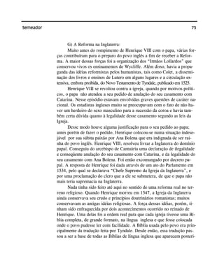 75Semeador
G) A Reforma na Inglaterra:
Muito antes do rompimento de Henrique VIII com o papa, várias for-
ças contribuíram para o preparo do povo inglês a fim de receber a Refor-
ma. A maior dessas forças foi a organização dos “Irmãos Lollardos” que
conservou vivos os ensinamentos de Wycliffe. Além disso, havia a propa-
ganda das idéias reformistas pelos humanistas, tais como Colet, a dissemi-
nação dos livros e ensinos de Lutero em alguns lugares e a circulação ex-
tensiva, embora proibida, do Novo Testamento de Tyndale, publicado em 1525.
Henrique VIII se revoltou contra a igreja, quando por motivos políti-
cos, o papa não atendeu a seu pedido de anulação do seu casamento com
Catarina. Nesse episódio estavam envolvidas graves questões de caráter na-
cional. Os estadistas ingleses muito se preocupavam com o fato de não ha-
ver um herdeiro do sexo masculino para a sucessão da coroa e havia tam-
bém certa dúvida quanto à legalidade desse casamento segundo as leis da
Igreja.
Desse modo houve alguma justificação para o seu pedido ao papa;
antes porém de fazer o pedido, Henrique colocou-se numa situação indese-
jável por sua súbita paixão por Ana Bolena que era indignada de ser rai-
nha do povo inglês. Henrique VIII, resolveu livrar a Inglaterra do domínio
papal. Conseguiu do arcebispo de Cantuária uma declaração de ilegalidade
e conseqüente anulação do seu casamento com Catarina, e da legalidade do
seu casamento com Ana Bolena. Foi então excomungado por decreto pa-
pal. A resposta de Henrique foi dada através de um ato do Parlamento em
1534, pelo qual se declarava “Chefe Supremo da Igreja da Inglaterra”, e
por uma proclamação do clero que a ele se submetera, de que o papa não
mais teria supremacia na Inglaterra.
Nada tinha sido feito até aqui no sentido de uma reforma real no ter-
reno religioso. Quando Henrique morreu em 1547, a Igreja da Inglaterra
ainda conservava seu credo e princípios doutrinários romanistas; muitos
conservavam as antigas idéias religiosas. A força dessas idéias, porém, ti-
nham sido enfraquecida por dois acontecimentos ocorrido no reinado de
Henrique. Uma delas foi a ordem real para que cada igreja tivesse uma Bí-
blia completa, de grande formato, na língua inglesa e que fosse colocada
onde o povo pudesse ler com facilidade. A Bíblia usada pelo povo era prin-
cipalmente da tradução feita por Tyndale. Desde então, essa tradução pas-
sou a ser a base de todas as Bíblias de língua inglesa que aparecem posteri-
 