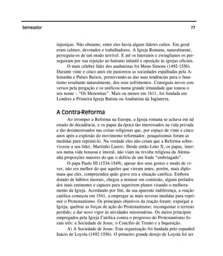 77Semeador
injustiças. Não obstante, entre eles havia alguns líderes cultos. Em geral
eram calmos, devotados e trabalhadores. A Igreja Romana, naturalmente,
perseguiu-os de um modo terrível. E até os luteranos e zwinglianos os per-
seguiram por sua rejeição ao batismo infantil e oposição às igrejas oficiais.
O mais célebre líder dos anabatistas foi Meno Simons (1492-1556).
Durante vinte e cinco anos ele pastoreou as sociedades espalhadas pela A-
lemanha e Países Baixos, preservando-as das suas tendências para o fana-
tismo resultante naturalmente, dos seus sofrimentos. Conseguiu novos con-
versos pela pregação e os unificou numa grande irmandade que tomou o
seu nome – “Os Menonitas”. Mais ou menos em 1611, foi fundada em
Londres a Primeira Igreja Batista ou Anabatista da Inglaterra.
A Contra-Reforma
Ao irromper a Reforma na Europa, a Igreja romana se achava em tal
estado de decadência, e os papas da época tão interessados na vida privada
e tão desinteressados nas coisas religiosas que, por espaço de vinte e cinco
anos após a explosão do movimento reformador, pouquíssimas foram as
medidas para reprimi-lo. Na verdade eles não criam que a Reforma sobre-
vivesse a seu líder, Martinho Lutero. Desde então Leão X, os papas, imer-
sos numa vida luxuosa e imoral, não viam na revolta religiosa da Alema-
nha proporções maiores do que o delírio de um frade “embriagado”.
O papa Paulo III (1534-1549), apesar dos seus gostos e modo de vi-
ver, não era melhor do que aqueles que vieram antes, porém, mais diplo-
mata que eles, compreendeu quão grave era a situação católica. Embora
dotado de hábitos imorais, chegou a nomear em comissão, alguns prelados
dos mais eminentes e capazes para sugerirem planos visando o melhora-
mento da Igreja. Acordando por fim, da sua aparente indiferença, a reação
católica começou em 1541, a empregar as mais severas medidas para repri-
mir o Protestantismo. Os principais objetivos da reação foram: expurgar a
Igreja; quebrar as forças de ação do Protestantismo; reconquistar o terreno
perdido; e dar novo vigor às atividades missionárias. Os meios principais
empregados pela Igreja Católica contra o progresso do Protestantismo fo-
ram três: a Sociedade de Jesus, o Concílio de Trento e a Inquisição.
A) A Sociedade de Jesus: Esta organização foi fundada pelo espanhol
Inácio de Loyola (1492-1556). O primeiro grande desejo de Loyola foi ser
 