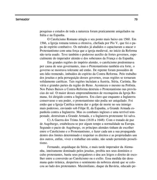 79Semeador
pesquisas e estudos de toda a natureza foram praticamente aniquilados na
Itália e na Espanha.
O Catolicismo Romano atingiu o seu ponto mais baixo em 1560. Em
1566, a Igreja romana tomou a ofensiva, chefiada por Pio V, que foi o pa-
pa de espírito combativo. Os métodos já aludidos o capacitaram a atacar o
Protestantismo com uma força que a igreja medieval, no início da Reforma
não teria usado. Teve também o poderoso auxílio de fortes governos, espe-
cialmente do imperador alemão e dos soberanos da França e da Espanha.
Em grandes regiões do império alemão, o catolicismo predominava
por causa de seus governantes, mas o Protestantismo também era forte, o
governo se mostrava tolerante até então. De repente foram possuídos de
um ódio tremendo, imbuídos do espírito da Contra Reforma. Pelo trabalho
dos jesuítas e pela perseguição desses governos, essas regiões se tornaram
solidamente católicas. Tais regiões incluíam a Áustria, Stíria, Caríntia, Ba-
vária e grandes partes da região do Reno. Aconteceu o mesmo na Polônia.
Nos Países Baixos a Contra-Reforma destruiu o Protestantismo nas provín-
cias do sul. O maior desses empreendimentos de reconquista da Igreja Ro-
mana, foi dirigido contra a Inglaterra. Era claro que enquanto a Inglaterra
conservasse o seu poder, o protestantismo não podia ser aniquilado. Foi
então que a Igreja Católica tentou dar o golpe de morte no seu inimigo
mais poderoso, enviando sob Filipe II, da Espanha, a Grande Armada es-
panhola contra a Inglaterra. Mas os combates ingleses e uma terrível tem-
pestade, destruíram a Grande Armada, e a Inglaterra protestante foi salva.
C) A Guerra dos Trinta Anos (1618 a 1648): Com o tratado de paz
de Augsburgo, estabeleceu-se por algum tempo a normalidade na Europa.
Segundo o pacto de Augsburgo, os príncipes alemães tinham de escolher
entre o Catolicismo e o Protestantismo, e fazer cada um a sua propaganda
dentro dos limites determinado e respeitar os direitos e as propriedades uns
dos outros, enfim, viver e trabalhar em união, não sendo permitido proseli-
tismo.
Fernando, arquiduque da Stíria, e mais tarde imperador da Alema-
nha, inteiramente dominado pelos jesuítas, proibiu nos seus domínios o
culto protestantes, baniu seus pregadores e deu aos leigos o direito de esco-
lher entre a conversão ao Catolicismo ou o exílio. Essa medida tão desu-
mana quão tirânica, despertou o sentimento da nobreza alemã que se colo-
cou ao lado dos protestantes. Maximiliano, duque da Bavária, educado pe-
 
