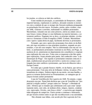 80 História da Igreja
los jesuítas, se colocou ao lado dos católicos.
Como medida de precaução, as autoridades de Donauwort, cidade
imperial luterana, expulsaram os católicos, deixando somente os mostei-
ros com a condição de que os monges não fizessem nenhuma propaganda
ou perturbação fora dos muros. Excitados, porém, pelos vizinhos, estes
em 1606, violaram o convênio, maltratando os cidadãos protestantes.
Maximiliano, tomando este ato como pretexto, entrou na cidade com as
suas forças e tentou obrigar os seus habitantes na maioria luteranos, a se
tornarem católicos. Enquanto isto se dava, os príncipes alemães, revolta-
ram-se e formaram a União Evangélica (1609). Contudo, Maximiliano
com o apoio e ajuda direta do papa, facilmente derrotou os protestantes.
Fernando, que com o apoio dos protestantes fora eleito rei da Boê-
mia, pôs logo em prática os seus princípios jesuíticos, negando aos pro-
testantes, o uso dos seus templos. Não se conformando com este ato vio-
lento, os parlamentares protestantes reuniram-se em Dieta, em Praga, na
ausência do rei, penetraram no departamento dos conselheiros e exigiram
uma explicação dos seus atos. Como estes se negassem a dar-lhes quais-
quer explicações, foram atirados pela janela, fato conhecido como “a de-
fenestração de Praga”. Em seguida os protestantes tomaram conta da ci-
dade, estabeleceram um governo provisório e assim teve começo a pro-
longada luta entre católicos e protestantes, que havia de dilacerar toda a
Europa Central.
Foi então que o grande Gustavo Adolfo, rei da Suécia, que salvou a
causa protestante. Com uma série de brilhantes vitórias, levantou o Pro-
testantismo do colapso. Embora depois da sua morte, em uma batalha, a
guerra se tornasse desfavorável ao Protestantismo, as vantagens que al-
cançou tiveram caráter permanente
A paz de Vestefália pôs fim à guerra em 1648. No entanto, o papa
desacatou essa paz. Numa bula declarou que a paz de Vestefália era “pre-
judicial à religião católica” porque cedeu aos “hereges” a liberdade de
culto. Afirmou que os tratados que culminaram com a paz eram “perpe-
tuamente nulos, sem valia, de nenhum efeito, iníquos, injustos, condená-
veis, reprovados, frívolos, sem força e efeito”, e asseverou que ninguém
tinha obrigação de cumpri-los. Estava pronto a continuar o holocausto,
até que fossem extintos todos os que não reconhecessem a sua autoridade.
Não obstante suas falhas, este acordo pôs fim à agressão da Con-
 