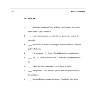 82 História da Igreja
EXERCÍCIO
1. ____ O católico romano define a Reforma como uma revolta protes-
tante contra a igreja universal.
2. ____ Lutero entrou para o convento porque queria ter a certeza da
salvação.
3. ____ O resultado da venda das indulgências seria usado em favor dos
pobres de Roma.
4. ____ Em janeiro de 1521, Lutero foi declarado inocente pelo papa.
5. ____ Em 1531, quando faleceu o pai , Calvino foi ordenado sacerdo-
te.
6. ____ Zwínglio, foi o responsável pela Reforma na Suíça.
7. ____ “Huguenotes” foi o primeiro apelido dado aos protestantes pe-
los católicos.
8. ____ O maior líder da causa reformista na Escócia foi João Knox.
 