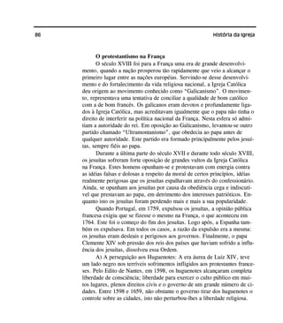 86 História da Igreja
O protestantismo na França
O século XVIII foi para a França uma era de grande desenvolvi-
mento, quando a nação prosperou tão rapidamente que veio a alcançar o
primeiro lugar entre as nações européias. Servindo-se desse desenvolvi-
mento e do fortalecimento da vida religiosa nacional, a Igreja Católica
deu origem ao movimento conhecido como “Galicanismo”. O movimen-
to, representava uma tentativa de conciliar a qualidade de bom católico
com a de bom francês. Os galicanos eram devotos e profundamente liga-
dos à Igreja Católica, mas acreditavam igualmente que o papa não tinha o
direito de interferir na política nacional da França. Nesta esfera só admi-
tiam a autoridade do rei. Em oposição ao Galicanismo, levantou-se outro
partido chamado “Ultramontanismo”, que obedecia ao papa antes de
qualquer autoridade. Este partido era formado principalmente pelos jesuí-
tas, sempre fiéis ao papa.
Durante a última parte do século XVII e durante todo século XVIII,
os jesuítas sofreram forte oposição de grandes vultos da Igreja Católica
na França. Estes homens opunham-se e protestavam com energia contra
as idéias falsas e dolosas a respeito da moral de certos princípios, idéias
realmente perigosas que os jesuítas espalhavam através do confessionário.
Ainda, se opunham aos jesuítas por causa da obediência cega e indiscutí-
vel que prestavam ao papa, em detrimento dos interesses patrióticos. En-
quanto isto os jesuítas foram perdendo mais e mais a sua popularidade.
Quando Portugal, em 1759, expulsou os jesuítas, a opinião pública
francesa exigiu que se fizesse o mesmo na França, o que aconteceu em
1764. Este foi o começo do fim dos jesuítas. Logo após, a Espanha tam-
bém os expulsava. Em todos os casos, a razão da expulsão era a mesma:
os jesuítas eram desleais e perigosos aos governos. Finalmente, o papa
Clemente XIV sob pressão dos reis dos países que haviam sofrido a influ-
ência dos jesuítas, dissolveu essa Ordem.
A) A perseguição aos Huguenotes: A era áurea de Luiz XIV, teve
um lado negro nos terríveis sofrimentos infligidos aos protestantes france-
ses. Pelo Edito de Nantes, em 1598, os huguenotes alcançaram completa
liberdade de consciência; liberdade para exercer o culto público em mui-
tos lugares, plenos direitos civis e o governo de um grande número de ci-
dades. Entre 1598 e 1659, não obstante o governo tirar dos huguenotes o
controle sobre as cidades, isto não perturbou-lhes a liberdade religiosa.
 