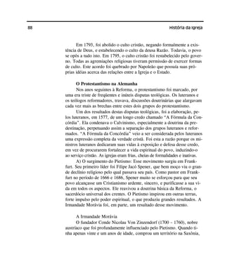 88 História da Igreja
Em 1793, foi abolido o culto cristão, negando formalmente a exis-
tência de Deus, e estabelecendo o culto da deusa Razão. Todavia, o povo
se opôs a tudo isto. Em 1795, o culto cristão foi restabelecido pelo gover-
no. Todas as agremiações religiosas tiveram permissão de exercer formas
de culto. Este acordo foi quebrado por Napoleão que possuía suas pró-
prias idéias acerca das relações entre a Igreja e o Estado.
O Protestantismo na Alemanha
Nos anos seguintes à Reforma, o protestantismo foi marcado, por
uma era triste de freqüentes e inúteis disputas teológicas. Os luteranos e
os teólogos reformadores, travava, discussões doutrinárias que alargavam
cada vez mais as brechas entre estes dois grupos do protestantismo.
Um dos resultados destas disputas teológicas, foi a elaboração, pe-
los luteranos, em 1577, de um longo credo chamado “A Fórmula da Con-
córdia”. Ela condenava o Calvinismo, especialmente a doutrina da pre-
destinação, perpetuando assim a separação dos grupos luteranos e refor-
mados. “A Fórmula da Concórdia” veio a ser considerada pelos luteranos
uma expressão completa da verdade cristã. Foi esta a razão porque os mi-
nistros luteranos dedicaram suas vidas à exposição e defesa desse credo,
em vez de procurarem fortalecer a vida espiritual do povo, induzindo-o
ao serviço cristão. As igrejas eram frias, cheias de formalidades e inativas.
A) O surgimento do Pietismo: Esse movimento surgiu em Frank-
furt. Seu primeiro líder foi Filipe Jacó Spener, que bem moço viu o gran-
de declínio religioso pelo qual passava seu país. Como pastor em Frank-
furt no período de 1666 e 1686, Spener muito se esforçou para que seu
povo alcançasse um Cristianismo ardente, sincero, e purificasse a sua vi-
da em todos os aspectos. Ele reavivou a doutrina básica da Reforma, o
sacerdócio universal dos crentes. O Pietismo inspirou em outras terras,
forte impulso pelo poder espiritual, o que produziu grandes resultados. A
Irmandade Morávia foi, em parte, um resultado desse movimento.
A Irmandade Morávia
O fundador Conde Nicolau Von Zinzendorf (1700 – 1760), nobre
austríaco que foi profundamente influenciado pelo Pietismo. Quando ti-
nha apenas vinte e um anos de idade, comprou um território na Saxônia,
 