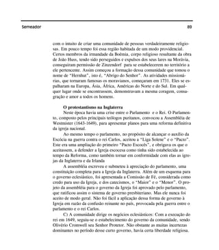 89Semeador
com o intuito de criar uma comunidade de pessoas verdadeiramente religio-
sas. Em pouco tempo foi essa região habitada de um modo providencial.
Certos membros da irmandade da Boêmia, corpo religioso resultante da obra
de João Huss, tendo sido perseguidos e expulsos dos seus lares na Morávia,
conseguiram permissão de Zinzendorf para se estabelecerem no território a
ele pertencente. Assim começou a formação dessa comunidade que tomou o
nome de “Hernhut”, isto é, “Abrigo do Senhor”. As atividades missioná-
rias, que tornaram famosas os moravianos, começaram em 1731. Eles se es-
palharam na Europa, Ásia, África, Américas do Norte e do Sul. Em qual-
quer lugar onde se encontrassem, demonstravam a mesma coragem, consa-
gração e amor a todos os homens.
O protestantismo na Inglaterra
Neste época havia uma crise entre o Parlamento e o Rei. O Parlamen-
to, composto pelos principais teólogos puritanos, convocou a Assembléia de
Westmister (1643-1649), para apresentar planos para uma reforma definitiva
da igreja nacional.
Ao mesmo tempo o parlamento, no propósito de alcançar o auxílio da
Escócia na guerra contra o rei Carlos, aceitou a “Liga Solene” e o “Pacto”.
Este era uma ampliação do primeiro “Pacto Escocês”, e obrigava os que o
aceitassem, a defender a Igreja escocesa como tinha sido estabelecida ao
tempo da Reforma, como também tornar em conformidade com elas as igre-
jas da Inglaterra e da Irlanda
A assembléia escreveu e submeteu à apreciação do parlamento, uma
constituição completa para a Igreja da Inglaterra. Além de um esquema para
o governo eclesiástico, foi apresentada a Comissão de Fé, considerada como
credo para uso da Igreja, e dos catecismos, o “Maior” e o “Menor”. O pro-
jeto da assembléia para o governo da Igreja foi aprovado pelo parlamento,
que ratificou assim o sistema de governo presbiteriano. Mas ele nunca foi
aceito de modo geral. Não foi fácil a aplicação dessa forma de governo à
Igreja em razão da confusão reinante no país, provocada pela guerra entre o
parlamento e o rei Carlos.
C) A comunidade dirige os negócios eclesiásticos: Com a execução do
rei em 1649, seguiu-se o estabelecimento do governo da comunidade, sendo
Olivério Cromwell seu Senhor Protetor. Não obstante as muitas incertezas
dominantes no período desse curto governo, havia certa liberdade religiosa.
 