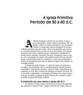 A
História da Igreja é a história da sua missão. A igreja
nasce, não quando o Senhor chama os pecadores, mas sim
quando o Senhor os chama os pecadores, mas sim quando
o Senhor os chama para torná-los pescadores de homens.
A História da Igreja tem sido sempre, desde a era apostólica, até o presen-
te, a história da graça divina em meio aos erros dos homens. Esta história
confirma Cristo como a inabalável pedra e insubstituível fundamento do
grande edifício espiritual, Sua Igreja Universal, formada por todos os san-
tos, até a consumação dos séculos. Não podemos porém dissociar tal histó-
ria dos acontecimentos políticos, econômicos e sociais que acompanham a
história da humanidade, bem como do impacto da Igreja como entidade, na
sociedade mundial.
A história da igreja, portanto, é o relato da origem, do progresso e
do impacto do cristianismo sobre a sociedade humana, baseada em dados
organizados; e pelo método científico, a partir de fontes arqueológicas, do-
cumentais ou vivas. Ela é a história da redenção do homem e da Terra. Pa-
ra sua melhor compreensão e assimilação, dividiremos este estudo em perí-
odos que vão desde a fundação da Igreja Primitiva até a chegada e estabe-
lecimento da Igreja Reformada no Brasil.
O ambiente em que nasceu a Igreja (30 d.C.)
Em Gátatas 4:4 Paulo chama a atenção para a história da preparação
que antecedeu a vinda de Cristo: “Vindo a plenitude dos tempos, Deus en-
A Igreja Primitiva
Período de 30 a 60 d.C.
 