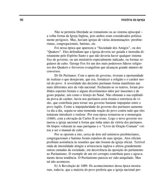90 História da Igreja
Não se permitia liberdade ao romanismo ou ao sistema episcopal –
a velha forma da Igreja Inglesa, pois ambos eram considerados politica-
mente perigosos. Mas, haviam igrejas de várias denominações: presbite-
rianas, congregacionais, batistas, etc.
Foi nessa época que apareceu a “Sociedade dos Amigos”, ou dos
“Quakers”. Eles defendiam que a Igreja deveria ser guiada e instruída di-
retamente pelo Espírito Santo e que não deveria haver qualquer sistema
fixo de governo, ou um ministério especialmente indicado, ou formas re-
gulares de culto. George Fox foi um dos mais poderosos líderes religio-
sos dos Quakers e fervoroso evangelista que alcançou grande número de
conversos.
D) Os Puritanos: Com o apoio do governo, tiveram a oportunidade
de realizar o que desejavam, que era, fortalecer a religião e o caráter mo-
ral do povo. A severidade das decisões puritanas forma manifestas nas
mais diferentes ares da vida nacional. Fecharam-se os teatros, foram pro-
ibidos esportes brutais e alguns divertimentos tidos por inocentes e de
gosto popular, tais como o festejo do Natal. Não obstante a sua esplêndi-
da prova de caráter, havia nos puritanos certa tirania e estreiteza de vi-
são, que contribuiu para tornar seu governo bastante impopular entre o
povo inglês. Como a impopularidade do governo dos puritanos aumenta-
va dia a dia, seguiu-se uma tremenda reação do povo contra tudo que eles
tentaram introduzir e realizar. Por essa época restaurou-se a monarquia
(1660), com a elevação de Carlos II ao trono. Logo o novo governo res-
taurou a igreja nacional à forma que tinha antes da vitória dos puritanos.
Os bispos voltaram às suas paróquias e o “Livro de Oração Comum” vol-
tou a ser o manual de culto.
Por se oporem a isto, cerca de dois mil ministros presbiterianos,
congregacionais e batistas foram expulsos de suas igrejas. Atos oficiais
proibiam assistência às reuniões que não fossem da igreja oficial. Terrível
onda de imoralidade atingiu a aristocracia inglesa e afetou grandemente
outras camadas da sociedade, em decorrência da oposição do parlamento
ao Puritanismo. O exemplo de um rei corrupto contribuiu para o agrava-
mento dessa tendência. O Puritanismo parecia ter sido aniquilado. Mas
tal não aconteceu.
E) A Revolução de 1689: Os acontecimentos dessa época mostra-
ram, todavia, que a maioria do povo preferia que a igreja nacional per-
 