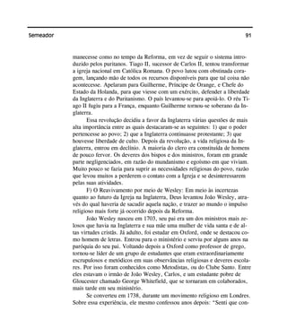 91Semeador
manecesse como no tempo da Reforma, em vez de seguir o sistema intro-
duzido pelos puritanos. Tiago II, sucessor de Carlos II, tentou transformar
a igreja nacional em Católica Romana. O povo lutou com obstinada cora-
gem, lançando mão de todos os recursos disponíveis para que tal coisa não
acontecesse. Apelaram para Guilherme, Príncipe de Orange, e Chefe do
Estado da Holanda, para que viesse com um exército, defender a liberdade
da Inglaterra e do Puritanismo. O país levantou-se para apoiá-lo. O réu Ti-
ago II fugiu para a França, enquanto Guilherme tornou-se soberano da In-
glaterra.
Essa revolução decidiu a favor da Inglaterra várias questões de mais
alta importância entre as quais destacaram-se as seguintes: 1) que o poder
pertencesse ao povo; 2) que a Inglaterra continuasse protestante; 3) que
houvesse liberdade de culto. Depois da revolução, a vida religiosa da In-
glaterra, entrou em declínio. A maioria do clero era constituída de homens
de pouco fervor. Os deveres dos bispos e dos ministros, foram em grande
parte negligenciados, em razão do mundanismo e egoísmo em que viviam.
Muito pouco se fazia para suprir as necessidades religiosas do povo, razão
que levou muitos a perderem o contato com a Igreja e se desinteressarem
pelas suas atividades.
F) O Reavivamento por meio de Wesley: Em meio às incertezas
quanto ao futuro da Igreja na Inglaterra, Deus levantou João Wesley, atra-
vés do qual haveria de sacudir aquela nação, e trazer ao mundo o impulso
religioso mais forte já ocorrido depois da Reforma.
João Wesley nasceu em 1703, seu pai era um dos ministros mais ze-
losos que havia na Inglaterra e sua mãe uma mulher de vida santa e de al-
tas virtudes cristãs. Já adulto, foi estudar em Oxford, onde se destacou co-
mo homem de letras. Entrou para o ministério e serviu por alguns anos na
paróquia do seu pai. Voltando depois a Oxford como professor de grego,
tornou-se líder de um grupo de estudantes que eram extraordinariamente
escrupulosos e metódicos em suas observâncias religiosas e deveres escola-
res. Por isso foram conhecidos como Metodistas, ou do Clube Santo. Entre
eles estavam o irmão de João Wesley, Carlos, e um estudante pobre de
Gloucester chamado George Whitefield, que se tornaram em colaborados,
mais tarde em seu ministério.
Se converteu em 1738, durante um movimento religioso em Londres.
Sobre essa experiência, ele mesmo confessou anos depois: “Senti que con-
 