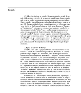 95Semeador
C) O Presbiterianismo na Irlanda: Durante a primeira metade do sé-
culo XVII, grandes extensões de terra no norte da Irlanda, foram tomadas
pelo governo inglês, em virtude dos seus proprietários se terem rebelado.
O povo irlandês que residia nessas regiões ficou desabrigado e emigrou pa-
ra o Sul. Suas propriedades foram ocupadas pelos novos colonos que o go-
verno fez vir da Escócia e da Inglaterra. Mais tarde, durante os “Tempos
de Trucidamento”, outros povos escoceses fugiram para a Irlanda, foi as-
sim que a província de “Ulster” veio a ser habitada principalmente por
gente escocesa, quase toda ela presbiteriana. Esta é a origem do povo
“escocês-irlandês”. Durante o século seguinte foram terrivelmente maltra-
tados pelos proprietários das terras. Foram também perseguidos pela igreja
oficial da Irlanda, que era episcopal, como a da Inglaterra. Por isto, entre
os anos 1713 e 1775, muitos milhares de escoceses-irlandeses emigraram
para a América onde desempenharam notável papel na formação do povo
americano.
A Igreja no Oriente da Europa
Em 1453, caiu sobre a Igreja do Oriente o maior infortúnio da sua
história: a tomada de Constantinopla pelos turcos. O Império do Oriente,
por tanto tempo campeão do Cristianismo, caiu. Tinha agora um sultão
sentado no trono do imperador. Santa Sofia, a magnífica catedral construí-
da por Justino, no século VI, foi tornada uma mesquita mulçumana, sinal
verde visível da capitulação do Cristianismo sob as mãos do Islamismo.
Os Cristãos perderam todos os seus direitos ainda que pudessem conservar
o seu culto, tendo de viver em sujeição, sem nenhum amparo legal. Contu-
do a organização da Igreja permaneceu inalterada. O patriarca de Constan-
tinopla teve os seus poderes aumentados sobre os patriarcas de Antioquia,
Jerusalém e Alexandria, tornando-se o chefe de todos os cristãos do impé-
rio turco, exceto a Rússia. O patriarca era indicado pelo sultão e ficava in-
teiramente à mercê do seu poder.
Com a queda de Constantinopla, muitos gregos cultos fugiram para a
Europa ocidental e ali tomaram parte do renascimento cultural. A emigra-
ção desses homens altamente instruídos enfraqueceu seriamente a vida inte-
lectual da igreja oriental. O clero passou a ser composto por homens igno-
rantes, e, a pregação desapareceu dos púlpitos. Assim a vitória turca foi,
em todos os sentidos, um golpe profundo e mortal contra a Igreja oriental.
 
