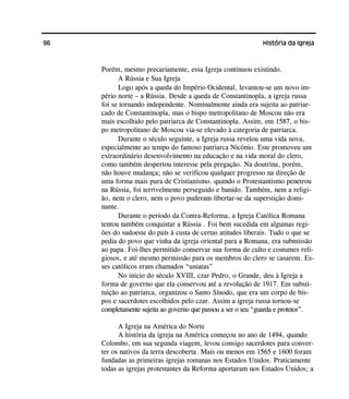 96 História da Igreja
Porém, mesmo precariamente, essa Igreja continuou existindo.
A Rússia e Sua Igreja
Logo após a queda do Império Ocidental, levantou-se um novo im-
pério norte – a Rússia. Desde a queda de Constantinopla, a igreja russa
foi se tornando independente. Nominalmente ainda era sujeita ao patriar-
cado de Constantinopla, mas o bispo metropolitano de Moscou não era
mais escolhido pelo patriarca de Constantinopla. Assim, em 1587, o bis-
po metropolitano de Moscou via-se elevado à categoria de patriarca.
Durante o século seguinte, a Igreja russa revelou uma vida nova,
especialmente ao tempo do famoso patriarca Nicônio. Este promoveu um
extraordinário desenvolvimento na educação e na vida moral do clero,
como também despertou interesse pela pregação. Na doutrina, porém,
não houve mudança; não se verificou qualquer progresso na direção de
uma forma mais pura de Cristianismo. quando o Protestantismo penetrou
na Rússia, foi terrivelmente perseguido e banido. Também, nem a religi-
ão, nem o clero, nem o povo puderam libertar-se da superstição domi-
nante.
Durante o período da Contra-Reforma, a Igreja Católica Romana
tentou também conquistar a Rússia . Foi bem sucedida em algumas regi-
ões do sudoeste do país à custa de certas atitudes liberais. Tudo o que se
pedia do povo que vinha da igreja oriental para a Romana, era submissão
ao papa. Foi-lhes permitido conservar sua forma de culto e costumes reli-
giosos, e até mesmo permissão para os membros do clero se casarem. Es-
ses católicos eram chamados “uniatas”
No inicio do século XVIII, czar Pedro, o Grande, deu à Igreja a
forma de governo que ela conservou até a revolução de 1917. Em substi-
tuição ao patriarca, organizou o Santo Sínodo, que era um corpo de bis-
pos e sacerdotes escolhidos pelo czar. Assim a igreja russa tornou-se
completamente sujeita ao governo que passou a ser o seu “guarda e protetor”.
A Igreja na América do Norte
A história da igreja na América começou no ano de 1494, quando
Colombo, em sua segunda viagem, levou consigo sacerdotes para conver-
ter os nativos da terra descoberta. Mais ou menos em 1565 e 1600 foram
fundadas as primeiras igrejas romanas nos Estados Unidos. Praticamente
todas as igrejas protestantes da Reforma aportaram nos Estados Unidos; a
 