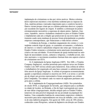 97Semeador
implantação do cristianismo se deu por vários motivos. Muitos coloniza-
dores esperavam encontrar a rota marítima ocidental para as riquezas da
Ásia, matérias-primas e mercados importantes para o comércio lucrativo.
Outros vieram porque criam que as colônias poderiam absorver a popula-
ção excedente dos lugares de origem. E também a colonização de pontos
estrategicamente necessários a segurança de alguns países. Ingleses, fran-
ceses, espanhóis, suecos e holandeses mudaram-se para os Estados Unidos
e implantaram cada um a religião que praticavam na sua terra natal. O ins-
trumento usado nesta mudança de pessoas foram principalmente as grandes
empresas contemporâneas, que financiaram a vinda desses colonos.
A distância da Europa, o imediato engajamento dos crentes e o con-
seqüente controle leigo da igreja, os constantes avivamentos, a influência
do interior e o relativo radicalismo religioso das seitas que vieram para os
Estados Unidos tornaram o cristianismo norte-americano tremendamente
criativo em suas atividades. O envolvimento da igreja institucional na satis-
fação de necessidades sociais, culturais e religiosas, o trabalho jovem, mis-
sões nacionais e o movimento ecumênico ilustram bem este aspecto criativo
do cristianismo nos EUA.
A) A implantação da Igreja Anglicana (1607): Em 1606, a Virgínia
Company (Inglaterra), recebeu permissão para explorar terras nos Estados
Unidos e em 1607 enviou colonos para Jamestown. Esta colônia de nobres
e trabalhadores foi organizada sob uma base comunal e a administração era
feita através da Igreja Anglicana. A colônia só prosperou economicamente
quando a experiência comunal se encerrou em 1619, e as terras e o privilé-
gio de eleger um governo representativo foram assegurados aos colonos
pela Companhia. Um número cada vez maior de anglicanos puritanos emi-
grou para a colônia.
B) A implantação do Congregacionalismo (1620): Nos primórdios
do século XVII, a congregação de Scrooby, que emigrara para a acolhedo-
ra cidade de Leyden, na Holanda, a fim de fugir à perseguição por causa
de suas idéias congregacionais, decidiu emigrar para os Estados Unidos,
temerosos de uma possível integração da sua juventude na população ho-
landesa. Uma companhia londrina de comerciantes emprestou o dinheiro
necessário para desse empreendimento em troca de trabalho, com a abertu-
ra de uma indústria pesqueira. Em agosto de 1620, cerca de 100 colonos,
conhecidos como Peregrinos, saíram da Inglaterra em direção aos Estados
 