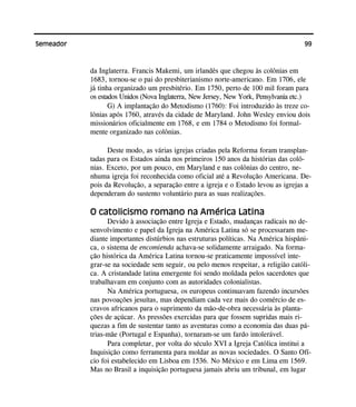 99Semeador
da Inglaterra. Francis Makemi, um irlandês que chegou às colônias em
1683, tornou-se o pai do presbiterianismo norte-americano. Em 1706, ele
já tinha organizado um presbitério. Em 1750, perto de 100 mil foram para
os estados Unidos (Nova Inglaterra, New Jersey, New York, Pensylvania etc.)
G) A implantação do Metodismo (1760): Foi introduzido às treze co-
lônias após 1760, através da cidade de Maryland. John Wesley enviou dois
missionários oficialmente em 1768, e em 1784 o Metodismo foi formal-
mente organizado nas colônias.
Deste modo, as várias igrejas criadas pela Reforma foram transplan-
tadas para os Estados ainda nos primeiros 150 anos da histórias das colô-
nias. Exceto, por um pouco, em Maryland e nas colônias do centro, ne-
nhuma igreja foi reconhecida como oficial até a Revolução Americana. De-
pois da Revolução, a separação entre a igreja e o Estado levou as igrejas a
dependeram do sustento voluntário para as suas realizações.
O catolicismo romano na América Latina
Devido à associação entre Igreja e Estado, mudanças radicais no de-
senvolvimento e papel da Igreja na América Latina só se processaram me-
diante importantes distúrbios nas estruturas políticas. Na América hispâni-
ca, o sistema de encomienda achava-se solidamente arraigado. Na forma-
ção histórica da América Latina tornou-se praticamente impossível inte-
grar-se na sociedade sem seguir, ou pelo menos respeitar, a religião católi-
ca. A cristandade latina emergente foi sendo moldada pelos sacerdotes que
trabalhavam em conjunto com as autoridades colonialistas.
Na América portuguesa, os europeus continuavam fazendo incursões
nas povoações jesuítas, mas dependiam cada vez mais do comércio de es-
cravos africanos para o suprimento da mão-de-obra necessária às planta-
ções de açúcar. As pressões exercidas para que fossem supridas mais ri-
quezas a fim de sustentar tanto as aventuras como a economia das duas pá-
trias-mãe (Portugal e Espanha), tornaram-se um fardo intolerável.
Para completar, por volta do século XVI a Igreja Católica institui a
Inquisição como ferramenta para moldar as novas sociedades. O Santo Ofí-
cio foi estabelecido em Lisboa em 1536. No México e em Lima em 1569.
Mas no Brasil a inquisição portuguesa jamais abriu um tribunal, em lugar
 