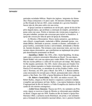 101Semeador
ganizadas sociedades bíblicas. Depois dos ingleses, imigrantes da Alema-
nha e Suíça começaram a vir para o país. Os luteranos alemães chegaram
ao Rio Grande do Sul em 1823, como resultado de o governo brasileiro
buscar mão de obra para cultivo de suas terras.
A Igreja Luterana se estabeleceu no sul do país, apesar de leis do Im-
pério daquela época, que proibiam a construção de templos, permitindo a-
penas cultos nas casas. Porém os luteranos não vieram para evangelizar, e
sim para trabalhar; portanto não cresceram para incluir os brasileiros. A
igreja não cresceu por falta de apoio da Igreja da Alemanha.
A) Missões e Missionários: Houve muitos pioneiros, que desbrava-
ram o Brasil, evangelizando, traduzindo a Bíblia, plantando igrejas, ven-
dendo Bíblias, libertando as pessoas, curando os doentes, enfrentando a I-
greja Católica, construindo escolas e universidades, defendendo a liberda-
de, fazendo discípulos. Não teríamos como mencionar todos, por isso des-
tacamos alguns missionários, que contribuíram na implantação das princi-
pais denominações protestantes no Brasil.
- Spaulding e Kidder: Em 1836, o Rev. Justin Spaulding, foi desig-
nado como o primeiro missionário Metodista no Brasil. Um ano depois,
Daniel Kidder veio com sua esposa para vender Bíblia. Ele tentou por a Bí-
blia nas escolas públicas e a idéia até foi aceita por um tempo. Mas depois,
foi-lhe negada a permissão. Em 1841, Justin voltou para aos Estados Uni-
dos, pois tinham esgotados os fundos missionários. Após anos difíceis da
Guerra Civil americana, os metodistas do sul dos Estados Unidos, envia-
ram J. Newman, em 1874, para o Brasil. Em 1876, J. J. Ranson também
como missionário foi enviado para o Brasil, permanecendo entre o Rio de
janeiro e São Paulo. Em 1930, a Igreja Metodista do Brasil foi organizada.
- Dr. Robert e Sarah Kalley: Em 1855, um médico escocês, Dr.
Robert Kalley, chegou ao Rio de Janeiro e organizou o primeiro trabalho
evangélico que permanece até hoje. Kalley e sua esposa fundaram a Igreja
Congregacional do Rio de Janeiro e a União Evangélica da América do Sul
(união de três missões estrangeiras).
- Ashbel Green Simonton: Nasceu nos EUA, fez seminário em Prin-
ceton, depois se escreveu à Junta de Missões se oferecendo para trabalhar
no Brasil. Chegou aqui em 1859. Fundou no Rio de Janeiro a Igreja Pres-
biteriana (1862), a primeira escola Dominical, um jornal, e um seminário
para a formação de um ministério nacional idôneo, isto é, pastores brasilei-
 