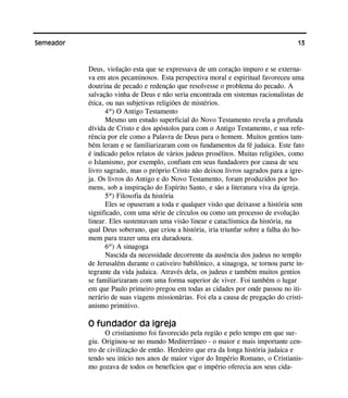 13Semeador
Deus, violação esta que se expressava de um coração impuro e se externa-
va em atos pecaminosos. Esta perspectiva moral e espiritual favoreceu uma
doutrina de pecado e redenção que resolvesse o problema do pecado. A
salvação vinha de Deus e não seria encontrada em sistemas racionalistas de
ética, ou nas subjetivas religiões de mistérios.
4º) O Antigo Testamento
Mesmo um estudo superficial do Novo Testamento revela a profunda
dívida de Cristo e dos apóstolos para com o Antigo Testamento, e sua refe-
rência por ele como a Palavra de Deus para o homem. Muitos gentios tam-
bém leram e se familiarizaram com os fundamentos da fé judaica. Este fato
é indicado pelos relatos de vários judeus prosélitos. Muitas religiões, como
o Islamismo, por exemplo, confiam em seus fundadores por causa de seu
livro sagrado, mas o próprio Cristo não deixou livros sagrados para a igre-
ja. Os livros do Antigo e do Novo Testamento, foram produzidos por ho-
mens, sob a inspiração do Espírito Santo, e são a literatura viva da igreja.
5º) Filosofia da história
Eles se opuseram a toda e qualquer visão que deixasse a história sem
significado, com uma série de círculos ou como um processo de evolução
linear. Eles sustentavam uma visão linear e cataclísmica da história, na
qual Deus soberano, que criou a história, iria triunfar sobre a falha do ho-
mem para trazer uma era duradoura.
6º) A sinagoga
Nascida da necessidade decorrente da ausência dos judeus no templo
de Jerusalém durante o cativeiro babilônico, a sinagoga, se tornou parte in-
tegrante da vida judaica. Através dela, os judeus e também muitos gentios
se familiarizaram com uma forma superior de viver. Foi também o lugar
em que Paulo primeiro pregou em todas as cidades por onde passou no iti-
nerário de suas viagens missionárias. Foi ela a causa de pregação do cristi-
anismo primitivo.
O fundador da igreja
O cristianismo foi favorecido pela região e pelo tempo em que sur-
giu. Originou-se no mundo Mediterrâneo - o maior e mais importante cen-
tro de civilização de então. Herdeiro que era da longa história judaica e
tendo seu início nos anos de maior vigor do Império Romano, o Cristianis-
mo gozava de todos os benefícios que o império oferecia aos seus cida-
 