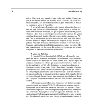 16 História da Igreja
ordem. Mais tarde a perseguição tomou cunho mais político. Esta perse-
guição deu ao cristianismo seu primeiro mártir, Estevão. Ele foi um dos
mais destacados, dos sete homens escolhidos, para administrar os fundos
de caridade na igreja de Jerusalém.
A igreja judaica em Jerusalém, cuja história foi descrita, logo per-
deu seu lugar de líder do cristianismo para outras igrejas. A decisão to-
mada no Concílio em Jerusalém, de que os gentios não eram obrigados a
obedecer a Lei, abriu o caminho para a emancipação espiritual das igrejas
gentílicas do controle judaico. Durante o cerco de Jerusalém no ano 70,
por Tito, os membros da igreja foram forçados a fugir para Pela, do ou-
tro lado do Jordão. Depois da destruição do templo e da fuga da igreja
judaica, Jerusalém deixou de ser vista como o centro do cristianismo; a
liderança espiritual da igreja Cristã se centralizou, então, em outras cida-
des, especialmente em Antioquia. Isto evitou o perigo de que o cristianis-
mo jamais se libertasse dos quadros do judaísmo.
A Igreja na Palestina
A visita de Filipe a Samaria (At 8:5-25) levou o Evangelho a um
povo que não era de sangue judeu puro. Os samaritanos eram os descen-
dentes daquelas dez tribos que não foram levadas para a Assíria depois da
queda da Samaria e dos colonos que os assírios trouxeram de outras par-
tes do seu império em 721 a.C. Os judeus e os samaritanos fizeram-se
inimigos ferrenhos desde então. Pedro e João foram chamados a Samaria
para ajudar Filipe, pois o trabalho crescera tão rapidamente que ele esta-
va sem condições de atender a todas as necessidades. Este reavivamento
foi a primeira brecha na barreira racial à divulgação do Evangelho. Filipe
foi compelido pelo Espírito Santo, após completar seu trabalho em Sama-
ria, a pregar o Evangelho a um eunuco etíope, alto oficial do governo da
Etiópia.
Embora aqueles que tinham sido obrigados a sair de Jerusalém pre-
gassem somente aos judeus (At 11:19), não demorou para que surgisse
uma grande igreja gentia que brotou em Antioquia. Aí o termo “cristão”,
inicialmente empregado com sentido pejorativo por mordazes antioquien-
ses, tornou-se a designação de honra dos seguidores de Cristo. Foi em
Antioquia que Paulo começou seu ministério público ativo entre os genti-
os e foi daí que ele partiu para suas viagens missionárias cujo objetivo fi-
 