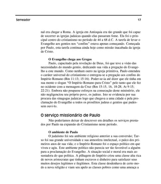 17Semeador
nal era chegar a Roma. A igreja em Antioquia era tão grande que foi capaz
de socorrer as igrejas judaicas quando elas passaram fome. Ela foi o prin-
cipal centro do cristianismo no período de 44 a 68 d.C. A tarefa de levar o
Evangelho aos gentios nos “confins” estava apenas começando. Começada
por Paulo, esta tarefa continua ainda hoje como missão inacabada da igreja
de Cristo.
O Evangelho chega aos Gregos
Paulo, capacitado pela revelação de Deus, foi que teve a visão das
necessidades do mundo gentio, dedicando sua vida a pregação do Evange-
lho a este mundo. Como nenhum outro na igreja primitiva, Paulo entendeu
o caráter universal do cristianismo e entregou-se a pregação aos confins do
Império Romano (Rm 11:13; 15:16). Poder-se-ia até dizer que ele tinha em
sua mente o slogan “O Império Romano para Cristo” pelo tanto que ele fez
no ocidente com a mensagem da Cruz (Rm 15:15, 16, 18-28; At 9:15;
22:21). Embora não poupasse esforços na consecução deste ministério, ele
não negligenciou seu próprio povo, os judeus. Isto se evidencia por sua
procura das sinagogas judaicas logo que chegava a uma cidade e pela pro-
clamação do Evangelho a todos os prosélitos judeus e gentios que pudes-
sem ouvi-lo.
O serviço missionário de Paulo
Não poderíamos deixar de descrever em detalhes os serviços presta-
dos por Paulo na expansão do Cristianismo neste período.
O ambiente de Paulo
O judaísmo foi seu ambiente religioso anterior a sua conversão; Tar-
so foi sua grande universidade e sua atmosfera intelectual, o palco dos pri-
meiros anos de sua vida; e o Império Romano foi o espaço político em que
viveu e agiu. Este ambiente político não parecia ser tão favorável a alguém
para a proclamação do Evangelho. A situação social e moral era mais as-
sustadora do que política. A pilhagem do Império criou uma classe alta rica
de novos aristocratas que tinham escravos e dinheiro para satisfazer seus
muitos desejos legítimos e ilegítimos. Esta classe desdenhava de certo mo-
do a nova religião e viam seu apelo as classes pobres como uma ameaça a
 