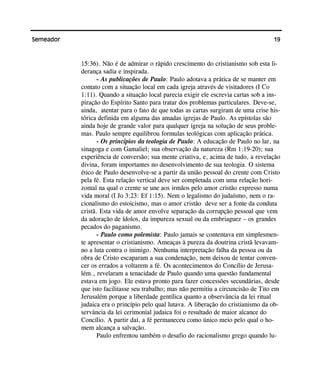 19Semeador
15:36). Não é de admirar o rápido crescimento do cristianismo sob esta li-
derança sadia e inspirada.
- As publicações de Paulo: Paulo adotava a prática de se manter em
contato com a situação local em cada igreja através de visitadores (I Co
1:11). Quando a situação local parecia exigir ele escrevia cartas sob a ins-
piração do Espírito Santo para tratar dos problemas particulares. Deve-se,
ainda, atentar para o fato de que todas as cartas surgiram de uma crise his-
tórica definida em alguma das amadas igrejas de Paulo. As epístolas são
ainda hoje de grande valor para qualquer igreja na solução de seus proble-
mas. Paulo sempre equilibrou formulas teológicas com aplicação prática.
- Os princípios da teologia de Paulo: A educação de Paulo no lar, na
sinagoga e com Gamaliel; sua observação da natureza (Rm 1:19-20); sua
experiência de conversão; sua mente criativa, e, acima de tudo, a revelação
divina, foram importantes no desenvolvimento de sua teologia. O sistema
ético de Paulo desenvolve-se a partir da união pessoal do crente com Cristo
pela fé. Esta relação vertical deve ser completada com uma relação hori-
zontal na qual o crente se une aos irmãos pelo amor cristão expresso numa
vida moral (I Jo 3:23: Ef 1:15). Nem o legalismo do judaísmo, nem o ra-
cionalismo do estoicismo, mas o amor cristão deve ser a fonte da conduta
cristã. Esta vida de amor envolve separação da corrupção pessoal que vem
da adoração de ídolos, da impureza sexual ou da embriaguez – os grandes
pecados do paganismo.
- Paulo como polemista: Paulo jamais se contentava em simplesmen-
te apresentar o cristianismo. Ameaças à pureza da doutrina cristã levavam-
no a luta contra o inimigo. Nenhuma interpretação falha da pessoa ou da
obra de Cristo escaparam a sua condenação, nem deixou de tentar conven-
cer os errados a voltarem a fé. Os acontecimentos do Concílio de Jerusa-
lém., revelaram a tenacidade de Paulo quando uma questão fundamental
estava em jogo. Ele estava pronto para fazer concessões secundárias, desde
que isto facilitasse seu trabalho; mas não permitiu a circuncisão de Tito em
Jerusalém porque a liberdade gentílica quanto a observância da lei ritual
judaica era o princípio pelo qual lutava. A liberação do cristianismo da ob-
servância da lei cerimonial judaica foi o resultado de maior alcance do
Concílio. A partir daí, a fé permaneceu como único meio pelo qual o ho-
mem alcança a salvação.
Paulo enfrentou também o desafio do racionalismo grego quando lu-
 