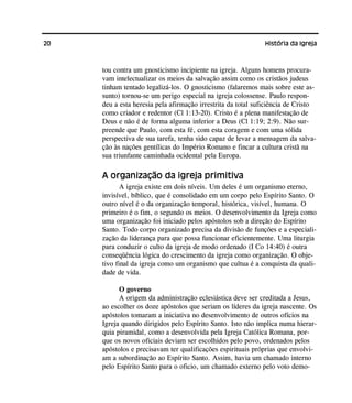 20 História da Igreja
tou contra um gnosticismo incipiente na igreja. Alguns homens procura-
vam intelectualizar os meios da salvação assim como os cristãos judeus
tinham tentado legalizá-los. O gnosticismo (falaremos mais sobre este as-
sunto) tornou-se um perigo especial na igreja colossense. Paulo respon-
deu a esta heresia pela afirmação irrestrita da total suficiência de Cristo
como criador e redentor (Cl 1:13-20). Cristo é a plena manifestação de
Deus e não é de forma alguma inferior a Deus (Cl 1:19; 2:9). Não sur-
preende que Paulo, com esta fé, com esta coragem e com uma sólida
perspectiva de sua tarefa, tenha sido capaz de levar a mensagem da salva-
ção às nações gentílicas do Império Romano e fincar a cultura cristã na
sua triunfante caminhada ocidental pela Europa.
A organização da igreja primitiva
A igreja existe em dois níveis. Um deles é um organismo eterno,
invisível, bíblico, que é consolidado em um corpo pelo Espírito Santo. O
outro nível é o da organização temporal, histórica, visível, humana. O
primeiro é o fim, o segundo os meios. O desenvolvimento da Igreja como
uma organização foi iniciado pelos apóstolos sob a direção do Espírito
Santo. Todo corpo organizado precisa da divisão de funções e a especiali-
zação da liderança para que possa funcionar eficientemente. Uma liturgia
para conduzir o culto da igreja de modo ordenado (I Co 14:40) é outra
conseqüência lógica do crescimento da igreja como organização. O obje-
tivo final da igreja como um organismo que cultua é a conquista da quali-
dade de vida.
O governo
A origem da administração eclesiástica deve ser creditada a Jesus,
ao escolher os doze apóstolos que seriam os líderes da igreja nascente. Os
apóstolos tomaram a iniciativa no desenvolvimento de outros ofícios na
Igreja quando dirigidos pelo Espírito Santo. Isto não implica numa hierar-
quia piramidal, como a desenvolvida pela Igreja Católica Romana, por-
que os novos oficiais deviam ser escolhidos pelo povo, ordenados pelos
apóstolos e precisavam ter qualificações espirituais próprias que envolvi-
am a subordinação ao Espírito Santo. Assim, havia um chamado interno
pelo Espírito Santo para o oficio, um chamado externo pelo voto demo-
 