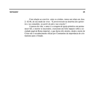 23Semeador
Com relação ao convívio entre os cristãos, temos um relato em Atos
2: 42-46, do seu modo de viver: “E perseveravam na doutrina dos apósto-
los e na comunhão, no partir do pão e nas orações”.
A pureza da vida, o amor e a coragem da igreja primitiva em perma-
necer fiel, e morrer se necessário, exerceram um forte impacto sobre a so-
ciedade pagã da Roma imperial, o que durou três séculos, desde a morte de
Cristo até o reconhecimento oficial por Constantino da importância do cris-
tianismo para o Estado.
 