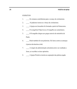 24 História da Igreja
EXERCÍCIO
1. ____ Os romanos contribuíram para o avanço do cristianismo.
2. ____ O judaísmo tornou-se o berço do cristianismo.
3. ____ A Igreja em Jerusalém foi formada a partir do Pentecostes.
4. ____ O evangelista Filipe levou o Evangelho aos samaritanos.
5. ____ O Evangelho chegou aos gregos através do ministério de
Paulo.
6. ____ Paulo também foi um polemista. Ele lutou contra as ameaças
à pureza da doutrina cristã.
7. ____ A origem da administração eclesiástica deve ser creditada a
Jesus, ao escolher os doze apóstolos.
8. ____ A Igreja Primitiva insistia na separação das práticas pagãs.
 