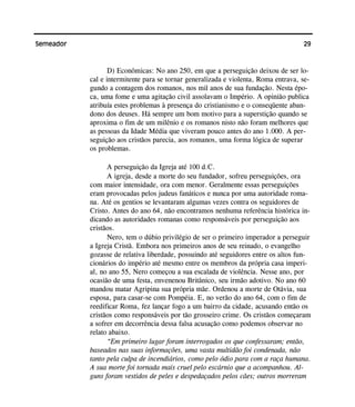 29Semeador
D) Econômicas: No ano 250, em que a perseguição deixou de ser lo-
cal e intermitente para se tornar generalizada e violenta, Roma entrava, se-
gundo a contagem dos romanos, nos mil anos de sua fundação. Nesta épo-
ca, uma fome e uma agitação civil assolavam o Império. A opinião publica
atribuía estes problemas à presença do cristianismo e o conseqüente aban-
dono dos deuses. Há sempre um bom motivo para a superstição quando se
aproxima o fim de um milênio e os romanos nisto não foram melhores que
as pessoas da Idade Média que viveram pouco antes do ano 1.000. A per-
seguição aos cristãos parecia, aos romanos, uma forma lógica de superar
os problemas.
A perseguição da Igreja até 100 d.C.
A igreja, desde a morte do seu fundador, sofreu perseguições, ora
com maior intensidade, ora com menor. Geralmente essas perseguições
eram provocadas pelos judeus fanáticos e nunca por uma autoridade roma-
na. Até os gentios se levantaram algumas vezes contra os seguidores de
Cristo. Antes do ano 64, não encontramos nenhuma referência histórica in-
dicando as autoridades romanas como responsáveis por perseguição aos
cristãos.
Nero, tem o dúbio privilégio de ser o primeiro imperador a perseguir
a Igreja Cristã. Embora nos primeiros anos de seu reinado, o evangelho
gozasse de relativa liberdade, possuindo até seguidores entre os altos fun-
cionários do império até mesmo entre os membros da própria casa imperi-
al, no ano 55, Nero começou a sua escalada de violência. Nesse ano, por
ocasião de uma festa, envenenou Britânico, seu irmão adotivo. No ano 60
mandou matar Agripina sua própria mãe. Ordenou a morte de Otávia, sua
esposa, para casar-se com Pompéia. E, no verão do ano 64, com o fim de
reedificar Roma, fez lançar fogo a um bairro da cidade, acusando então os
cristãos como responsáveis por tão grosseiro crime. Os cristãos começaram
a sofrer em decorrência dessa falsa acusação como podemos observar no
relato abaixo.
“Em primeiro lugar foram interrogados os que confessaram; então,
baseados nas suas informações, uma vasta multidão foi condenada, não
tanto pela culpa de incendiários, como pelo ódio para com a raça humana.
A sua morte foi tornada mais cruel pelo escárnio que a acompanhou. Al-
guns foram vestidos de peles e despedaçados pelos cães; outros morreram
 