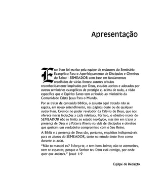 E
ste livro foi escrito pela equipe de redatores do Seminário
Evangélico Para o Aperfeiçoamento de Discípulos e Obreiros
do Reino - SEMEADOR com base em fundamentos
recolhidos de várias fontes: autores cristãos
reconhecidamente inspirados por Deus, estudos aceitos e adotados por
outros seminários evangélicos de prestígio e, acima de tudo, a visão
específica que o Espírito Santo tem atribuído ao ministério da
Comunidade Cristã Jesus Para o Mundo.
Por se tratar de conteúdo bíblico, o assunto aqui tratado não se
esgota, em nosso entendimento, nas páginas deste ou de qualquer
outro livro. Cremos no poder revelador da Palavra de Deus, que nos
oferece novas induções a cada releitura. Por isso, o objetivo maior do
SEMEADOR não se limita ao estudo teológico, mas sim em trazer a
presença de Deus e a Palavra Rhema na vida de discípulos e obreiros
que queiram um verdadeiro compromisso com o Seu Reino.
A Bíblia e a presença de Deus são, portanto, requisitos indispensáveis
para os alunos do SEMEADOR, tanto no estudo deste livro como
durante as aulas.
“Não to mandei eu? Esforça-te, e tem bom ânimo; não te atemorizes,
nem te espantes; porque o Senhor teu Deus está contigo, por onde
quer que andares.” Josué 1:9
Equipe de Redação
Apresentação
 