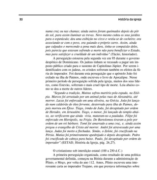 30 História da Igreja
numa cruz ou nas chamas; ainda outros foram queimados depois do pôr
do sol, para assim iluminar as trevas. Nero mesmo cedeu os seus jardins
para o espetáculo; deu uma exibição no circo e vestiu-se de cocheiro; ora
associando-se com o povo, ora guiando o próprio carro. Assim, ainda
que culpados e merecendo a pena mais dura, tinha-se compaixão deles,
pois parecia que estavam sofrendo a morte não para beneficiar o Estado,
mas para satisfazer a crueldade de um indivíduo”.(Tácito, historiador).
A perseguição estourou pela segunda vez em 95 durante o governo
despótico de Dominicano. Os judeus tinham se recusado a pagar um im-
posto público criado para o sustento de Capitolinus Júpiter. Por serem i-
dentificados com os judeus, os cristãos sofreram também os efeitos da fú-
ria do imperador. Foi durante esta perseguição que o apóstolo João foi
exilado na ilha de Patmos, onde escreveu o livro de Apocalipse. Nesse
primeiro período de perseguição sofrida pela igreja, muitos dos seus líde-
res, como Estevão, sofreram o mais cruel tipo de morte. Leia abaixo co-
mo se deu a morte de outros líderes.
“Segundo a tradição, Mateus sofreu martírio pela espada, na Etió-
pia. Marcos foi arrastado por um animal pelas ruas de Alexandria, até
morrer. Lucas foi enforcado em uma oliveira, na Grécia. João foi lança-
do num caldeirão de óleo fervente, desterrado para ilha de Patmos, de-
pois morreu em Éfeso. Tiago, irmão de João, foi decapitado por ordem
de Herodes, em Jerusalém. Tiago, o menor, foi lançado do templo abai-
xo, ao verificarem que ainda vivia, mataram-no a pauladas. Filipe foi
enforcado em Hierápolis, na Frigia. De Bartolomeu tiraram a pele por
ordem de um rei bárbaro. Tomé foi amarrado a uma cruz, e, ainda assim
pregou o evangelho de Cristo até morrer. André foi atravessado por uma
lança. Judas foi morto a flechadas. Simão, o Zelote, foi crucificado na
Pérsia. Matias foi primeiramente apedrejado e depois decapitado. Pedro
foi crucificado de cabeça para baixo. Paulo, foi decapitado por ordem do
imperador”.(EETAD, História da Igreja, pág. 26,27).
O cristianismo sob interdição estatal (100 a 250 d.C.)
A primeira perseguição organizada, como resultado de uma política
governamental definida, começou na Bitínia durante a administração de
Plínio, o Moço, por volta do ano 112. Antes, Plínio escreveu uma inte-
ressante carta ao imperador Trajano, em que prestava informações sobre
 