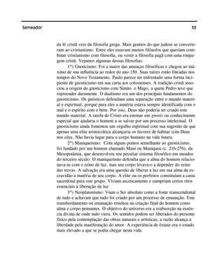 33Semeador
da fé cristã veio da filosofia grega. Mais gentios do que judeus se converte-
ram ao cristianismo. Entre eles estavam muitos filósofos que queriam com-
binar cristianismo com filosofia, ou vestir a filosofia pagã com uma roupa-
gem cristã. Vejamos algumas dessas filosofias:
1º) Gnoticismo: Foi a maior das ameaças filosóficas e chegou ao má-
ximo de sua influência ao redor do ano 150. Suas raízes estão fincadas nos
tempos do Novo Testamento. Paulo parece ter enfrentado uma forma inci-
piente de gnosticismo em sua carta aos colossenses. A tradição cristã asso-
ciou a origem do gnoticismo com Simão. o Mago, a quem Pedro teve que
repreender duramente. O dualismo era um dos principais fundamentos do
gnosticismo. Os gnósticos defendiam uma separação entre o mundo materi-
al e espiritual, porque para eles a matéria estava sempre identificada com o
mal e o espírito com o bem. Por isso, Deus não poderia ter criado este
mundo material. A tarefa de Cristo era ensinar um gnosis ou conhecimento
especial que ajudaria o homem a se salvar por um processo intelectual. O
gnosticismo ainda fomentou um orgulho espiritual com sua sugestão de que
apenas uma elite aristocrática alcançaria os favores de habitar com Deus
nos céus. Não havia lugar para o corpo humano na vida futura.
2º) Maniqueísmo: Com alguns pontos semelhante ao gnosticismo,
foi fundado por um homem chamado Mani ou Maniqueu (c. 216-276), da
Mesopotâmia, que desenvolveu seu peculiar sistema filosófico em meados
do terceiro século. O maniqueísmo defendia que a alma do homem relacio-
nava-se com o reino de luz, mas seu corpo levava-o a depender do reino
das trevas. A salvação era uma questão de liberar a luz em sua alma da es-
cravidão à matéria de seu corpo. A elite ou os perfeitos constituíam a casta
sacerdotal para este grupo. Viviam asceticamente e cumpriam certos ritos
essenciais à liberação da luz
3º) Neoplatonismo: Viam o Ser absoluto como a fonte transcendental
de tudo e achavam que tudo foi criado por um processo de emanação. Este
transbordamento ou emanação resultou na criação final do homem como
alma e corpo pensantes. O objetivo do universo era a reabsorção na essên-
cia divina de onde tudo viera. Os sentidos podem ser liberados do presente
físico pela contemplação das obras naturais e artísticas; a razão alcança a
liberdade pela manifestação do amor. A experiência de êxtase era o estado
mais elevado a que se podia chegar nesta vida.
 