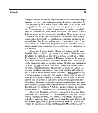 35Semeador
infringida. Tinham um objetivo negativo e positivo em seus escritos. Nega-
tivamente, queriam refutar as falsas acusações de ateísmo, canibalismo, in-
cesto, preguiça e práticas anti-sociais atribuídas a eles por vizinhos e escri-
tores pagãos. Positivamente, desenvolveram uma perspectiva construtiva
para demonstrar que, ao contrário do cristianismo, o judaísmo, as religiões
pagãs e o culto do estado, eram loucos e malévolos. Seus escritos, conheci-
dos como apologias, fizeram um apelo racional aos líderes pagãos e procu-
raram criar uma interpretação inteligente do cristianismo e assim revogar
os dispositivos legais contra si. Estes homens, pintaram o cristianismo co-
mo a religião e filosofia mais antigas, uma vez que escritos como o Penta-
teuco tinham sido escritos antes das guerras troianas e que toda a verdade
que se encontrasse no pensamento grego era superada pelo cristianismo ou
pelo judaísmo.
Apologistas Orientais: Justino, filho de pais pagãos e nascido perto
da cidade bíblica de Siquém, logo se tornou um inquieto filósofo em busca
da verdade. Ele se interessou pela filosofia estóica, pelas idéias de Platão e
de Aristóteles, e filosofia numérica de Pitágoras. Até que um dia, passean-
do na praia, um velho senhor o encaminhou à Bíblia como a verdadeira fi-
losofia e encontrou a paz por que tanto ansiava. Ele abriu uma escola cristã
em Roma; Taciano, erudito oriental muito viajado e discípulo de Justino
em Roma, escreveu uma obra conhecida como Discurso aos Helenos. Ele
sustentou que já que o cristianismo é superior à religião e a filosofia gre-
gas, os cristãos deviam receber melhor tratamento; Atenágoras foi o pro-
fessor em Atenas e se convertera pela leitura da Bíblia. Escreveu uma obra
intitulada Súplica pelos Cristãos, no qual ele refuta a acusação de ateísmo
também feita aos cristãos ao demonstrar que os deuses pagãos eram sim-
ples criações humanas e culpados das mesmas imoralidades dos seus segui-
dores humanos; Teófilo de Antioquia que também se convertera pela leitura
da Bíblia, escreveu a apologia A Autólico, que possivelmente era um ma-
gistrado pagão. Foi o primeiro a usar a palavra trias para a Trindade.
Apologistas Ocidentais: Tertuliano, conhecedor de grego e de latim,
os clássicos lhe eram familiares. Fez-se um advogado competente, ensinou
oratória e advogou em Roma, onde depois se converteu ao cristianismo.
Defendeu o argumento que o estado está perseguindo a igreja à base de dú-
bios motivos legais, uma vez que as reuniões, as doutrinas e a moral dos
cristãos são superiores as de seus vizinhos pagãos; Minúcio Félix, escreveu
 